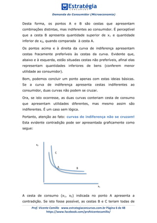 Demanda do Consumidor (Microeconomia)
	 	
	
	
Prof.	Vicente	Camillo			www.estrategiaconcursos.com.br	Página	6	de	48	
https://www.facebook.com/profvicentecamillo/	
Desta forma, os pontos A e B são cestas que apresentam
combinações distintas, mas indiferentes ao consumidor. É perceptível
que a cesta B apresenta quantidade superior de x1 e quantidade
inferior de x2, quando comparada à cesta A.
Os pontos acima e à direita da curva de indiferença apresentam
cestas fracamente preferíveis às cestas da curva. Evidente que,
abaixo e à esquerda, estão situadas cestas não preferíveis, afinal elas
representam quantidades inferiores de bens (conferem menor
utilidade ao consumidor).
Bom, podemos concluir um ponto apenas com estas ideias básicas.
Se a curva de indiferença apresenta cestas indiferentes ao
consumidor, duas curvas não podem se cruzar.
Ora, se isto ocorresse, as duas curvas conteriam cesta de consumo
que apresentam utilidades diferentes, mas mesmo assim são
indiferentes. É um caso sem lógica.
Portanto, atenção ao fato: curvas de indiferença não se cruzam!
Esta evidente contradição pode ser apresentada graficamente como
segue:
A cesta de consumo (x1, x2) indicada no ponto A apresenta a
contradição. Se isto fosse possível, as cestas B e C teriam todas de
x2	
x1	
A	 B	
C	
 