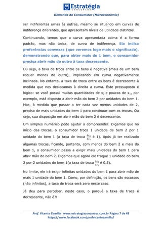 Demanda do Consumidor (Microeconomia)
	 	
	
	
Prof.	Vicente	Camillo			www.estrategiaconcursos.com.br	Página	7	de	48	
https://www.facebook.com/profvicentecamillo/	
ser indiferentes umas às outras, mesmo se situando em curvas de
indiferença diferentes, que apresentam níveis de utilidade distintos.
Continuando, temos que a curva apresentada acima é a forma
padrão, mas não única, de curva de indiferença. Ela indica
preferências convexas (que veremos logo mais o significado),
demonstrando que, para obter mais de 1 bem, o consumidor
precisa abrir mão do outro à taxa decrescente.
Ou seja, a taxa de troca entre os bens é negativa (mais de um bem
requer menos do outro), implicando em curva negativamente
inclinada. No entanto, a taxa de troca entre os bens é decrescente à
medida que nos deslocamos à direita a curva. Este pressuposto é
lógico: se você possui muitas quantidades de x2 e poucas de x1, por
exemplo, está disposto a abrir mão do bem 2 por unidades do bem 1.
Mas, à medida que passar a ter cada vez menos unidades de 2,
precisa de mais unidades do bem 1 para continuar com as trocas. Ou
seja, sua disposição em abrir mão do bem 2 é decrescente.
Um simples numérico pode ajudar a compreender. Digamos que no
início das trocas, o consumidor troca 1 unidade de bem 2 por 1
unidade do bem 1 (a taxa de troca
∆!!
∆!!
é 1). Após já ter realizado
algumas trocas, ficando, portanto, com menos do bem 2 e mais do
bem 1, o consumidor passa a exigir mais unidades do bem 1 para
abrir mão do bem 2. Digamos que agora ele troque 1 unidade do bem
2 por 2 unidades do bem 1(a taxa de troca
∆!!
∆!!
é 0,5).
No limite, ele irá exigir infinitas unidades do bem 1 para abrir mão de
mais 1 unidade do bem 1. Como, por definição, os bens são escassos
(não infinitos), a taxa de troca será zero neste caso.
Já deu para perceber, neste caso, o porquê a taxa de troca é
decrescente, não é?!
 