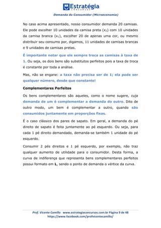 Demanda do Consumidor (Microeconomia)
	 	
	
	
Prof.	Vicente	Camillo			www.estrategiaconcursos.com.br	Página	9	de	48	
https://www.facebook.com/profvicentecamillo/	
No caso acima apresentado, nosso consumidor demanda 20 camisas.
Ele pode escolher 10 unidades da camisa preta (x2) com 10 unidades
da camisa branca (x1), escolher 20 de apenas uma cor, ou mesmo
distribuir seu consumo por, digamos, 11 unidades de camisas brancas
e 9 unidades de camisas pretas.
É importante notar que ele sempre troca as camisas à taxa de
1. Ou seja, os dois bens são substitutos perfeitos pois a taxa de troca
é constante por toda a análise.
Mas, não se engane: a taxa não precisa ser de 1; ela pode ser
qualquer número, desde que constante!
Complementares Perfeitos
Os bens complementares são aqueles, como o nome sugere, cuja
demanda de um é complementar a demanda do outro. Dito de
outro modo, um bem é complementar a outro, quando são
consumidos juntamente em proporções fixas.
É o caso clássico dos pares de sapato. Em geral, a demanda do pé
direito de sapato é feita juntamente ao pé esquerdo. Ou seja, para
cada 1 pé direito demandado, demanda-se também 1 unidade do pé
esquerdo.
Consumir 2 pés direitos e 1 pé esquerdo, por exemplo, não traz
qualquer aumento de utilidade para o consumidor. Desta forma, a
curva de indiferença que representa bens complementares perfeitos
possui formato em L, sendo o ponto de demanda o vértice da curva.
 