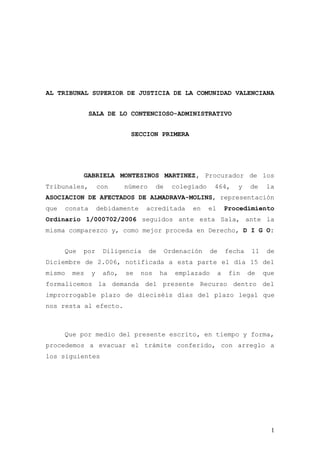 AL TRIBUNAL SUPERIOR DE JUSTICIA DE LA COMUNIDAD VALENCIANA


               SALA DE LO CONTENCIOSO-ADMINISTRATIVO


                            SECCION PRIMERA




            GABRIELA MONTESINOS MARTINEZ, Procurador de los
Tribunales,        con     número      de     colegiado    464,       y    de    la
ASOCIACION DE AFECTADOS DE ALMADRAVA-MOLINS, representación
que   consta       debidamente    acreditada       en     el       Procedimiento
Ordinario 1/000702/2006 seguidos ante esta Sala, ante la
misma comparezco y, como mejor proceda en Derecho, D I G O:


      Que   por     Diligencia      de      Ordenación    de       fecha    11    de
Diciembre de 2.006, notificada a esta parte el día 15 del
mismo   mes    y    año,   se    nos     ha   emplazado        a    fin    de    que
formalicemos la demanda del presente Recurso dentro del
improrrogable plazo de dieciséis días del plazo legal que
nos resta al efecto.



      Que por medio del presente escrito, en tiempo y forma,
procedemos a evacuar el trámite conferido, con arreglo a
los siguientes




                                                                                   1
 