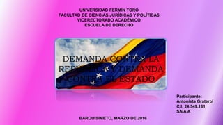 UNIVERSIDAD FERMÍN TORO
FACULTAD DE CIENCIAS JURÍDICAS Y POLÍTICAS
VICERECTORADO ACADÉMICO
ESCUELA DE DERECHO
Participante:
Antonieta Graterol
C.I: 24.549.161
SAIA A
BARQUISIMETO, MARZO DE 2016
DEMANDA CONTRA LA
REPÚBLICA Y DEMANDA
CONTRA EL ESTADO
 