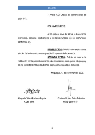 TRABAJO 
7. Anexo 1.G: Original de comprobantes de 
5 
pago (07). 
POR LO EXPUESTO: 
A Ud. pido se sirva dar trámite a la demanda 
interpuesta, calificarla positivamente y declararla fundada en su oportunidad, 
conforme a ley. 
PRIMER OTROSÍ: Solicito se me expida copias 
simples de la demanda, anexos y resolución que admite la demanda. 
SEGUNDO OTROSÍ: Solicito se reserve la 
notificación con la presente demanda a los emplazados hasta que se interponga y 
se me conceda la medida cautelar de asignación anticipada de alimentos. 
Moquegua, 17 de septiembre de 2009. 
Abogada Yulemi Pacheco Zapata Cristiano Moisés Salas Palomino 
C.A.M. 2000 DNI Nº 42101512 
