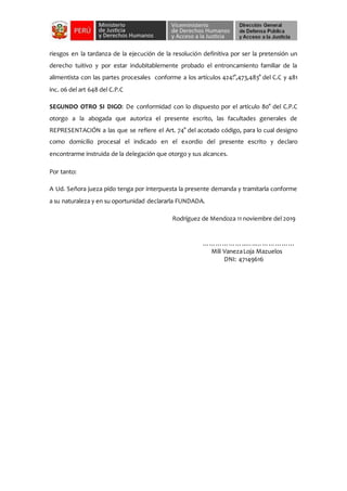 riesgos en la tardanza de la ejecución de la resolución definitiva por ser la pretensión un
derecho tuitivo y por estar indubitablemente probado el entroncamiento familiar de la
alimentista con las partes procesales conforme a los artículos 424!°,473,483° del C.C y 481
inc. 06 del art 648 del C.P.C
SEGUNDO OTRO SI DIGO: De conformidad con lo dispuesto por el artículo 80° del C.P.C
otorgo a la abogada que autoriza el presente escrito, las facultades generales de
REPRESENTACIÓN a las que se refiere el Art. 74° del acotado código, para lo cual designo
como domicilio procesal el indicado en el exordio del presente escrito y declaro
encontrarme instruida de la delegación que otorgo y sus alcances.
Por tanto:
A Ud. Señora jueza pido tenga por interpuesta la presente demanda y tramitarla conforme
a su naturaleza y en su oportunidad declararla FUNDADA.
Rodríguez de Mendoza 11 noviembre del 2019
………………..…..………………
Mili VanezaLoja Mazuelos
DNI: 47149616
 