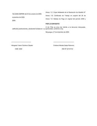 Anexo 1.C: Copia fedateada de la Resolución de Alcaldía N°
 162-2008-A/MPMN del 30 de octubre de 2009.
                                                   Anexo 1.D: Certificado de Trabajo en original del 26 de
 noviembre de 2009.
                                                   Anexo 1.E: Boletas de Pago en original del período 2008 y
 2009.

                                                   POR LO EXPUESTO:

                                                      A Ud. Pido se sirva dar trámite a la denuncia interpuesta,
 calificarla positivamente y declararla fundada en su oportunidad, conforme a ley.

                                                   Moquegua, 27 de diciembre de 2009.




-----------------------------------------                      -------------------------------------------

Abogada Yulemi Pacheco Zapata                                  Cristiano Moisés Salas Palomino

       CSM. 2000                                                                DNI Nº 42101512
 