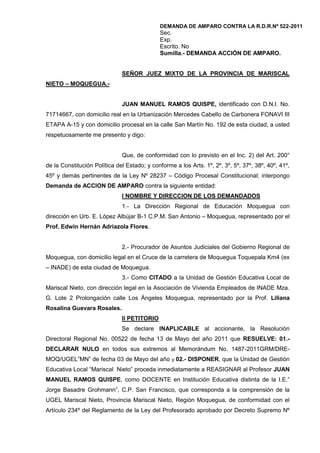 DEMANDA DE AMPARO CONTRA LA R.D.R.Nº 522-2011<br />Sec. <br />Exp.<br />Escrito. No<br />Sumilla.- DEMANDA ACCIÓN DE AMPARO.<br />SEÑOR JUEZ MIXTO DE LA PROVINCIA DE MARISCAL NIETO – MOQUEGUA.-<br />JUAN MANUEL RAMOS QUISPE, identificado con D.N.I. No. 71714667, con domicilio real en la Urbanización Mercedes Cabello de Carbonera FONAVI III  ETAPA A-15 y con domicilio procesal en la calle San Martín No. 192 de esta ciudad, a usted respetuosamente me presento y digo:<br />Que, de conformidad con lo previsto en el Inc. 2) del Art. 200° de la Constitución Política del Estado; y conforme a los Arts. 1º, 2º, 3º, 5º, 37º, 38º, 40º, 41º, 45º y demás pertinentes de la Ley Nº 28237 – Código Procesal Constitucional; interpongo Demanda de ACCION DE AMPARO contra la siguiente entidad:<br />I NOMBRE Y DIRECCION DE LOS DEMANDADOS<br />1.- La Dirección Regional de Educación Moquegua con dirección en Urb. E. López Albújar B-1 C.P.M. San Antonio – Moquegua, representado por el Prof. Edwin Hernán Adriazola Flores.<br />2.- Procurador de Asuntos Judiciales del Gobierno Regional de Moquegua, con domicilio legal en el Cruce de la carretera de Moquegua Toquepala Km4 (ex – INADE) de esta ciudad de Moquegua.<br />3.- Como CITADO a la Unidad de Gestión Educativa Local de Mariscal Nieto, con dirección legal en la Asociación de Vivienda Empleados de INADE Mza. G. Lote 2 Prolongación calle Los Ángeles Moquegua, representado por la Prof. Liliana Rosalina Guevara Rosales. <br />II PETITORIO<br />Se declare INAPLICABLE al accionante, la Resolución Directoral Regional No. 00522 de fecha 13 de Mayo del año 2011 que RESUELVE: 01.- DECLARAR NULO en todos sus extremos al Memorándum No. 1487-2011GRM/DRE-MOQ/UGEL”MN” de fecha 03 de Mayo del año y 02.- DISPONER, que la Unidad de Gestión Educativa Local “Mariscal  Nieto” proceda inmediatamente a REASIGNAR al Profesor JUAN MANUEL RAMOS QUISPE, como DOCENTE en Institución Educativa distinta de la I.E.” Jorge Basadre Grohmann”, C.P. San Francisco, que corresponda a la comprensión de la UGEL Mariscal Nieto, Provincia Mariscal Nieto, Región Moquegua, de conformidad con el Artículo 234º del Reglamento de la Ley del Profesorado aprobado por Decreto Supremo Nº 19-90-ED, y artículo 30º de la Resolución Ministerial Nº 1174-91-ED, Reglamento de Reasignaciones y Permutas para el profesorado.; POR AFECTAR Y CONTRAVENIR el inciso 15 del Art. 2º (A TRABAJAR LIBREMENTE, CON SUJECIÓN A LA LEY); inciso 2 del Art. 26, (CARÁCTER IRRENUNCIABLE DE LOS DERECHOS RECONOCIDOS POR LA CONSTITUCIÓN Y LA LEY) ; Art. 51º (PRIMACIA DE LA CONSTITUCIÓN), Art. 109º (OBLIGATORIEDAD DE LA LEY) y Art. 138º (POTESTAD DE ADMINISTRAR JUSTICIA) , inciso 13 del Art. 139º  (LA PROHIBICIÓN DE REVIVIR PROCESOS FENECIDOS CON RESOLUCIÓN EJECUTORIADA) de la Constitución Política del Estado, así como quebrantar el inciso a) del Art. 13º de la Ley Nº 24029, modificado por la Ley Nº 25212, Ley del Profesorado (LOS PROFESORES AL SERVICIO DEL ESTADO TIENEN DERECHO A ESTABILIDAD LABORAL EN LA PLAZA, NIVEL, CARGO, LUGAR Y CENTRO DE TRABAJO); el Art. 33º, 137º y 233º del Decreto Supremo Nº 019-90-ED, Reglamento de la Ley del Profesorado y SUBORDINAMENTE O CONSECUENTEMENTE, mi reincorporación automática como Director Titular de la I.E. “Jorge Basadre Grohmann”, que pertenece a la UGEL Mariscal Nieto de la Región de Educación de Moquegua.<br />Son Fundamentos de Hecho y de Derecho que dan sustento la presente Demanda, los que a continuación pasamos a exponer: <br />III. HECHOS EN QUE FUNDO MI PETITORIO<br />PRIMERO.- El recurrente trabajo como  Director de la I.E. “Jorge Basadre Grohmann”  de Moquegua, cargo que corresponde al Área de la Docencia (Artículo 152 Inc. a) del D.S. N° 19-90-ED.-), siendo profesor de carrera, mis derechos, obligaciones, méritos, deméritos, ascensos, reasignaciones  y PROCESOS ADMINISTRATIVOS DISCIPLINARIOS están regulados por la Ley 24029 y 25212, y su Reglamento D.S. N° 19-90-ED.<br />SEGUNDO.- Que, mediante Resolución Directoral UGEL “MN” No. 01513 de fecha 04 de Octubre del año 2010 se me sanciona con seis meses de separación temporal en el servicio, apelado ante la última instancia administrativa, mediante Resolución Directoral Regional No. 01246 de fecha 15 de Diciembre del año 2010 declara infundado el recurso de apelación (agotado la vía administrativa ).<br />TERCERO.- Una vez cumplida la sanción la autoridad Educativa UGEL MARISCAL Nieto conforme a sus atribuciones me expide el Memorándum No. 1487-2011-GRM/DRE-MOQ-UGEL-“MN” de fecha 03 de Mayo del año 2011. Firmada por la Profesora Liliana Guevara Rosales Directora de la UGEL Mariscal Nieto  DISPONE mi reincorporación automática como Director Titular de la Institución Educativa “Jorge Basadre Grohmann”.<br />CUARTO.-  Con fecha 11 de Mayo el Memorándum No. 1487-2011 fue impugnado ante la Dirección Regional de Educación por parte del profesor encargado Oscar Juárez Santos y en menos de 24 horas se expide la Resolución Directoral Regional No. 00522 de fecha 13 de Mayo del año 2011 (OBJETO DE SUSPENSIÓN E INAPLICACIÓN) RESUELVE: Declarar NULO en todos sus extremos al Memorándum No. 1487-2011GRM/DRE-MOQ-UGEL”MN” de fecha 03 de Mayo del año 2011., y DISPONE que la Unidad de Gestión Educativa Local Mariscal Nieto proceda inmediatamente a REASIGNAR al profesor JUAN MANUEL RAMOS QUISPE  como docente en la Institución Educativa distinta de la I.E. Jorge Basadre Grohmann que corresponda a la comprensión de la UGEL Mariscal Nieto<br />QUINTO: Que, el Reglamento de la Ley del Profesorado aprobado por D.S. Nº 019-90-ED, en el artículo 234º tipifica como sanción la reasignación: quot;
....se procederá a la reasignación de los que resulten responsables previo proceso administrativoquot;
.<br />SEXTO.- Que, el D.S. Nº 011-2007-ED, publicado el 12 de abril de 2007, modifica el artículo 137º, entre otros, del Reglamento de la Ley Nº 24029, Ley del Profesorado que fue aprobado por D.S. Nº 019-90-ED y que a la letra dice: “El profesor suspendido en el ejercicio de sus funciones o separado temporalmente del servicio, TIENE DERECHO a reincorporarse automáticamente, al término de la sanción, a otra plaza distinta a la que ocupaba y que determine la administración. La autoridad educativa inmediata comunicará al órgano correspondiente la reincorporación a dicha plaza”. Per se, toda persona es susceptible de adquirir derechos o contraer obligaciones, es decir que tiene la capacidad de ejercer un derecho.<br />IV  FUNDAMENTACION JURIDICA.-<br />PRIMERO: ANTECEDENTES.- <br />El inciso a) del Art. 13º de la Ley Nº 24029, modificada por Ley Nº 25212 – “Ley del Profesorado”, reconoce el derecho de los profesores con respecto a su estabilidad. En tal sentido, señala expresamente que es derecho la “Estabilidad laboral en la plaza, nivel, cargo, lugar y centro de trabajo”. Derecho que a la fecha no ha sido cuestionada y/o afectada por otra norma, contrario sensum, la Ley Nº 29062, “Ley de Carrera Pública Magisterial”, que en su Décima Segunda Disposición Complementaria, Transitoria y final, precisa expresamente que “En tanto no ingresen a la Carrera Pública Magisterial,…, los profesores al servicio continuarán comprendidos en los alcances de la Ley Nº 24029 y su modificatoria, la Ley Nº 25212”.<br />SEGUNDO: DEL ACTO ADMINISTRATIVO DE DOBLE SANCION, CONTRARIA A LA CONSTITUCION POLITICA DEL ESTADO.-<br />Que, el Art. 33º del Decreto Supremo Nº 19-90-ED – Reglamento de la Ley del Profesorado estableció lo siguiente:<br />“Art. 33º.- Los profesores al servicio del Estado tienen derecho a la estabilidad laboral, en la plaza, nivel, cargo, lugar, centro y turno de trabajo, salvo a lo dispuesto en los Artículos 119º, 233º y 234º del presente Reglamento”.<br />Norma que fue modificada por el Decreto Supremo Nº 011-2007-ED, publicada en el Diario Oficial “El Peruano”, en los siguientes términos:<br />“Artículo 1°.- Modificación.<br />Modifíquense los artículos 33°, 126° y 137° del Reglamento de la Ley del Profesorado, aprobado por Decreto Supremo N° 19-90-ED, los que quedan redactados de la siguiente manera:<br />“Artículo 33°.- Los profesores al servicio del Estado tienen derecho a la estabilidad laboral, en la plaza, nivel, cargo, lugar, centro y turno de trabajo, salvo a lo dispuesto en los Artículos 119, 119-A, 137, 233 y 234 del presente Reglamento.<br />Es de observar, que el D.S. Nº 011-2007-ED que modifica el artículo 33º del Reglamento de la Ley del Profesorado, de la siguiente manera: ”Los profesores al servicio del estado tienen derecho a la ESTABILIDAD LABORAL, en la plaza, nivel, cargo, lugar, centro y turno de trabajo, salvo a lo dispuesto en los Artículos 119º, 119º-A, 137º, 233º y 234º del presente Reglamento”, artículos que establecen: <br />El artículo 119º referido en el párrafo anterior, determina: “La estabilidad en el servicio se pierde por las causas siguientes: <br />a) Por sentencia judicial ejecutoriada por delito común; y, <br />b) Por SANCIÓN DE SEPARACIÓN a través de proceso administrativo” <br />Aquí recalca que la separación y consecuentemente su reasignación ES UNA SANCIÓN, previo proceso administrativo disciplinario. (Las letras negritas y el subrayado es nuestro)<br />El artículo 119º-A estipula: “La estabilidad en el servicio se suspende por el inicio de un proceso administrativo pudiendo ser puesto el docente a disposición de la autoridad correspondiente MIENTRAS DURE EL MISMO”. Aquí dice que LA ESTABILIDAD SE SUSPENDE, se entiende momentáneamente, MIENTRAS DURE EL PROCESO administrativo disciplinario; mas no dice que la estabilidad se pierde después de haber cumplido la sanción, si se da esta situación claramente se estaría sancionando dos veces una misma falta. (Las letras negritas y el subrayado es nuestro)<br />El artículo 137º dispone: “El profesor suspendido en el ejercicio de sus funciones o separado temporalmente del servicio, TIENE DERECHO a reincorporarse automáticamente, al término de la sanción, a otra plaza distinta a la que ocupaba y que determine la administración. La autoridad educativa inmediata comunicará al órgano correspondiente la reincorporación a dicha plaza”. El profesor al término de la sanción PUEDE HACER USO O NO DEL DERECHO a reincorporarse a otra plaza distinta. (Las letras negritas y el subrayado es nuestro)<br />El artículo 233º se refiere a reasignación excepcional por racionalización, como resultados de procesos de reestructuración, supresión o adecuación total o parcial del centro de trabajo, en donde EL LUGAR DE DESTINO SERÁ SOLICITADO POR EL INTERESADO O CONSULTADO PREVIAMENTE; en ningún momento se reasigna inconsultamente y mucho menos a donde determine la administración. <br />El artículo 234º se refiere a reasignación por rompimiento de relaciones humanas, previo proceso administrativo; es decir que después del proceso administrativo LA ÚNICA SANCIÓN DEBE SER LA REASIGNACIÓN DE LOS QUE RESULTEN RESPONSABLES de producir situaciones que alteren el clima organizacional que favorece el proceso educativo. (Las letras negritas y el subrayado es nuestro)<br />En conclusión, sancionar nuevamente a una persona con reasignación, a donde determine la administración, tomando en cuenta su falta anterior cuya sanción ya ha sido satisfecha, conlleva a una violación del principio Non bis in idem (nadie puede ser sancionado dos veces por una misma falta), puesto que tal proceder conformaría un exceso del procedimiento sancionador.<br />Al respecto, el Tribunal Constitucional en EXP. N. º 799-98-AA/TC señala que: “imponer una sanción adicional por el mismo hecho al servidor luego de haber cumplido la sanción administrativa impuesta en su oportunidad, lo cual atenta contra el principio del non bis in idem, consagrado en el artículo 139° inciso 13) de la Constitución Política del Estado”. <br />Como se puede apreciar, éste es un caso de extensión de una sanción más allá de su cumplimiento, por el hecho de haber sido sometido a un procedimiento administrativo CUYA SANCIÓN FUE CUMPLIDA, y que al aplicar restricciones limita el ejercicio de derechos.<br />Es más, en típico abuso de autoridad el Director Regional de Educación, Prof. Edwin Dávila Flores, motiva su disposición de inmediata reasignación aplicando el Artículo 234º del Reglamento de la Ley del profesorado aprobado por D.S. Nº 19-90-ED y el Artículo 30º de la R.M. Nº 1174-91-ED Reglamento de reasignaciones y Permutas par el Profesorado. Es arbitraria y abusiva por lo siguiente:<br />Artículo 234º del  D.S. Nº 19-90-ED<br />Artículo 234.- Cuando en el centro de trabajo se produzca situaciones que alteren el clima organizacional propicio, que en todo momento debe existir para favorecer el proceso educativo o el desarrollo de las funciones, se procederá a la reasignación de los que resultan responsables, previo proceso administrativo.<br />En los Centros Educativos se tomará en cuenta, especialmente para este efecto, el caso de RUPTURA DE RELACIONES HUMANAS entre el personal directivo, jerárquico, profesorado y padres de familia o cuando se hayan suscitado hechos que pongan en peligro la integridad física o moral del profesorado a alumnos. <br /> Artículo 30º de la R.M. Nº 1174-91-ED<br />Artículo 30º.- Las reasignaciones previo proceso administrativo como consecuencia de REORGANIZACIÓN por causales contempladas en el Artículo 234 del reglamento de la Ley del Profesorado, se efectuarán de oficio en cualquier época del año teniendo en cuenta las condiciones siguientes:<br />Que no implique disminución de sus remuneraciones y derechos magisteriales legalmente adquiridos; y<br />Que se realice dentro de la misma jurisdicción del órgano desconcentrado.<br />Como se puede observar, no sólo se me adiciona una nueva sanción sino que transgrediendo, violentamente, el estado de derecho y de la tutela del  debido proceso el Prof. Edwin Hernán Dávila Flores, Director Regional de Educación de Moquegua y el Abog. Ricardo B. Torres Toala, Director de de la Oficina de Asesoría Jurídica de la DRE Moquegua, disponen reasignarme por RUPTURA DE RELACIONES HUMANAS Y REORGANIZACIÓN, ES DECIR SE ME AÑADE UNA FALTA QUE NO HE COMETIDO. LA R.D.R. Nº 00522 DEL 13 DE MAYO DE 2011 NO SOSTIENE EN NINGUNO DE SUS PÁRRAFOS ESTE GRATUITO AGRAVIO, QUE VIOLENTA MIS DERECHOS, COMO EXPONGO Y PETICIONO.  <br />TERCERO.- Que una vez cumplida la sanción administrativa de seis meses la autoridad Educativa UGEL Mariscal Nieto ( que se encuentra en calidad de citado ) me expide el Memorándum No. 1487-2011-GRM/DRE-MOQ-UGEL-“MN” de fecha 03 de Mayo del año 2011, firmada por la Profesora Liliana Guevara Rosales Directora de la UGEL Mariscal Nieto que DISPONE mi reincorporación como Director Titular de la Institución Educativa “ Jorge Basadre Grohmann ”,  pero sin embargo la entrega de cargo no se ha dado a sugerencia del propio demandado, Director Regional, quien recomendó que no entregara el cargo al recurrente, y justamente el Prof. Oscar Juárez Santos solicitó dejar sin efecto el memorando presentado ante la DREMO señalando que se contrapone al Art. 137 del Reglamento de la Ley del  Profesorado, señalando que he sido sancionado administrativamente.<br />CUARTO: SE TRANSGREDE EL ART. 4 DE LA LEY ORGÁNICA DEL PODER JUDICIAL. <br />Que pese de que el demandado, Director Regional de Educación, está al corriente y conoce que las Resolución Directoral UGEL Mariscal Nieto Nº 01513 del 04 de octubre 2010 (de sanción) y la Resolución Directoral Regional Nº 01246 del 15 de diciembre 2010(ratifica la sanción)  se encuentran impugnados ante la vía judicial por ser demandado, cuando la ley prohíbe a la autoridad administrativa no puede avocarse a causas pendientes que se encuentran en la vía judicial, pero sin embargo contraviniendo el Debido Proceso y sin cumplir con los requisitos establecidos en la ley y mediante Resolución Directoral Regional No. 00522 de fecha 13 de Mayo del año 2011 RESUELVE: Declarar NULO en todos sus extremos al Memorándum No. 1487-2011GRM/DRE-MOQ-UGEL”MN” de fecha 03 de Mayo del año 2011., y DISPONE que la Unidad de Gestión Educativa Local Mariscal Nieto proceda inmediatamente a REASIGNAR al profesor Juan Manuel Ramos Quispe como docente en la Institución Educativa distinta de la I.E. Jorge Basadre Grohmann que corresponda a la comprensión de la UGEL Mariscal Nieto de conformidad con el  Art. 234 del Reglamento de la Ley del Profesorado aprobado por el Decreto Supremo No. 19-90-ED y artículo 30 de la resolución Ministerial 1174-91-ED Reglamento de Reasignaciones y Permutas para el Profesorado.<br />QUINTO: SE AFECTA DERECHO Y EL PROCEDIMIENTO VIGENTE.-<br /> En el fondo, los demandados, atentan contra los derechos y/o procedimiento contenido en la Ley Nº 24029, su modificatoria, Ley Nº 25212, y su Reglamento, aprobado por el D.S. Nº 019-90-ED y el D.S. Nº 11-2007-ED, referentes a la estabilidad laboral. Abuso que efectúan, a sabiendas, que las normas acotadas están vigente. Derecho protegido no sólo por la Constitución y la Ley, sino refrendado por la Jurisprudencia vinculante y obligatoria, como lo referido en el Fundamento 24 del Expediente Nº 0008-2005-PI/TC, que literalmente expresa sobre el Principio de la Irrenunciabilidad de Derechos: <br />“…hace referencia a la regla de no revocabililidad e Irrenunciabilidad de los derechos reconocidos al trabajador por la Constitución y la Ley….En ese sentido,… la renuncia a dichos derechos sería nula y sin efecto legal alguno” y el Fundamento 3 del Expediente Nº 799-98-AA/TC, que textualmente expresa sobre el Principio NON BIS IDEM (No dos veces por igual causa): “…implica imponer una sanción adicional por el mismo hecho al servidor luego de haber cumplido la sanción administrativa impuesta en su oportunidad, lo cual atenta contra el principio non bis in idem, consagrado en el artículo 139º inciso 13) de la Constitución Política del Estado”.<br /> <br />CUARTO: VIOLACIÓN DEL NUMERAL 2) DEL ART. 26º DE LA CONSTITUCIÓN POLÍTICA DEL ESTADO.- <br />El inciso 2) del Art. 26º de la Constitución Política, consagra el principio laboral del “Carácter irrenunciable de los derechos RECONOCIDOS por la Constitución y la ley. Principio que ha sido tratado y considerado como constitucional en los fundamentos 24 del Expediente Nº 0008-2005-PI/TC, tornándose en jurisprudencia de carácter vinculante y de observancia obligatoria.<br />QUINTO.- VIOLACIÓN DEL ART. 51º Y EL INCISO 8) DEL ART. 118º DE LA CONSTITUCIÓN POLÍTICA DEL ESTADO.- <br />En función a lo expuesto con anterioridad, el D.S. Nº 011-2007-ED, es una norma que supuestamente precisa lo establecido el inciso a) del Art. 13º de la Ley del Profesorado; es decir, regulan la aplicación de una norma previa, en lo referido a las excepciones para la estabilidad laboral; es decir, está ligado a dicha norma. Por ende, son Reglamentos ejecutivos o secumdum legem.<br />Sin embargo, los Reglamentos –como toda norma jurídica- se encuentran insertos dentro del sistema de fuentes del derecho e implica una serie de relaciones entre las mismas. Las mismas pueden ser subsumidas en la aplicación de dos grandes principios que detallamos a continuación:<br />El principio de jerarquía normativa.- Consiste en la ordenación jerárquica de las diversas formas que pueden adoptar las normas, regulado en el Art. 51º de la Constitución Política del Estado. En este aspecto, se analiza tanto la fuerza activa (la eficacia derogatoria que la norma superior tiene sobre la inferior) como pasiva de la norma (la resistencia de la norma superior frente a la inferior y consiste en la nulidad de ésta cuando contradiga a aquélla).<br />El principio de competencia.- Consiste en la distribución de las materias susceptibles de regulación entre las diversas fuentes que integran el ordenamiento jurídico.<br />La importancia del sistema de fuentes del derecho ha sido desarrollada por el Tribunal Constitucional en la Sentencia del 04 de mayo del 2004 (Exp. Nº 0013-2003-AI/TC – Caso Municipalidad Provincial de Urubamba):<br />“17. En lo que se refiere a los criterios que regulan las relaciones entre las fuentes, en primer lugar, debe mencionarse que la Constitución establece su propia superioridad sobre otras fuentes, colocándose así en el vértice del sistema. Ello se fundamenta, directamente, en disposiciones constitucionales, tales como las que se refieren al control de constitucionalidad de las leyes (artículos 200°, 201° y 202°), a la indicación de un procedimiento diferenciado para la modificación de las normas constitucionales (artículo 206°), o a la existencia de límites impuestos a la revisión constitucional (artículo 32° y 206°).<br />18. De esta forma, la Constitución impone límites en el proceso de producción de la legislación, y, de otro lado, fija controles al respeto de aquellos límites. Naturalmente, los límites (y en parte también los controles) que la Constitución impone a las fuentes constituidas, no se presentan del mismo modo en las confrontaciones de cada una de ellas. El condicionamiento normativo es, en efecto, más reducido para las leyes de revisión de la Constitución que para las leyes ordinarias, así como también para otras categorías de fuentes (como, por ejemplo, los decretos legislativos, ordenanzas regionales o municipales, etc.), las que están sujetas a otros condicionamientos y límites [Federico Sorrentino. “Le fonti del diritto”, en Giuliano Amato y Augusto Barbera, Manuale di Diritto Pubblico, Il Mulino, Quinta edizione, 1997, pp.126].<br />19. Del mismo modo, la Constitución establece diversos principios que sirven para articular y, en su caso, resolver los conflictos que se pudieran suscitar entre las fuentes inmediatamente subordinadas a ella, tales como los de concurrencia (o equivalencia), de jerarquía y competencia.”<br />En el caso de los Reglamentos, tiene significativa importancia la relación entre Reglamento y Ley, la cual se define exclusivamente a través del principio de jerarquía normativa establecido en los Arts. 51º y el 118º Inc. 8) de la Constitución que señalan lo siguiente:<br />“Art. 51º.- La Constitución prevalece sobre toda norma legal; la ley, sobre las normas de inferior jerarquía, y así sucesivamente. La publicidad es esencial para la vigencia de toda norma del Estado.”<br />“Art. 118º.- Corresponde al Presidente de la República:<br />8. Ejercer la potestad de reglamentar las leyes sin transgredirlas ni desnaturalizarlas; y, dentro de tales límites, dictar decretos y resoluciones.”<br />Como habíamos señalado, la jerarquía normativa supone que la ley o las normas con rango de tal, tienen fuerza activa y fuerza pasiva frente a los reglamentos. En efecto, aquellas normas con rango de ley derogan cualquier norma reglamentaria preexistente que se les oponga y los reglamentos que contradigan las leyes son nulos o sin efecto jurídico alguno. La aplicación del principio de jerarquía normativa en la relación ley-reglamento no debe ser estricta, sino que debe ser flexible debido que:<br />“Evidentemente la supremacía jerárquica de la ley sobre el reglamento prohíbe que éste contradiga aquélla, so pena de nulidad, de modo que cuando una ley regula una materia derogará las normas reglamentarias que la contradigan y en el futuro no cabrá dictar normas reglamentarias contrarias a las leyes. Pero eso no significa en absoluto que el reglamento no pueda ocuparse de esa materia en tanto respete lo que la ley haya dispuesto sobre ella, salvo, claro está, que haya una prohibición legal. De que una norma sea jerárquicamente inferior a otra no se desprende en modo alguno que no pueda regular la materia de la que ésta se ocupa, sino tan sólo que no puede contradecirla.”<br />En función a lo expuesto en los Apartados anteriores, se advierte que la Resolución Director Regional Nº 00522 del 13 de mayo del 2011 ha desnaturalizado normas de carácter constitucional y legal. Por tanto, no solo vulnera las normas expuestas en la introducción de la Demanda, sino también –por conexión- los Arts. 51º y el Inc. 8) del Art. 118º de la Constitución Política del Estado que consagran el principio de jerarquía de normas. <br />SEXTO: DE LOS ACTOS ADMINISTRATIVOS FRAUDULENTOS.- 953644364<br />Que cumplida mi SANCIÓN, el 02 mayo 2011 me presento a  mi centro de trabajo, y el Prof. Oscar Vélez Santos se niega a hacer entrega de cargo.  Recurriendo a la UGEL Mariscal Nieto para que se disponga mi reincorporación. Quien mediante  MEMORANDUM  Nro.  1487-2011-GRM/DREMOQ/UGEL MN fecha 03 mayo 2011, ingresado a la I.E. Jorge Basadre Grohmann el 05 mayo 2011.  El Prof. Oscar Vélez Santos  se falta al colegio, se niega a entregar el cargo.<br />Luego el 11 de mayo del 2011  el Prof. Oscar Vélez Santos presenta a la REGION DE EDUCACION DE MOQUEGUA el FUT  Exp. Nro 4678 solicita: DEJAR SIN EFECTO MEMO Nro. 1487-2011  de reincorporación como Director al Prof. Juan Manuel Ramos Quispe por contravenir al Artículo 137 del Reglamento de la Ley del Profesorado<br />El 11 de mayo 2011 pasa a la Oficina de Asesoría Jurídica de la DREMO.  En forma increíble en el día el abogado Ricardo  Dávila  Toala hace  la OPINION LEGAL Nro  218-2011-DREMO/DRAJ fecha 12 mayo 2011, sin motivación alguna OPINA: 1) Declarar nulo en todos sus extremos el MEMORANDUM  Nro  1487-2011-GRM/DREMOQ/UGEL MN fecha 03 mayo 2011. 2) DISPONER que la Unidad de Gestión Educativa Local Mariscal Nieto proceda inmediatamente a REASIGNAR al Profesor Juan Manuel Ramos Quispe  como DOCENTE en institución educativa distinta de la I.E. “Coronel Manuel C. de la Torre” C.P. San Francisco, que corresponda  a la comprensión  de la UGEL Mariscal Nieto….de conformidad con el Artículo 234 del Reglamento de la Ley del Profesorado…Decreto Supremo Nro 19-90-ED y Artículo 30  de la Resolución Ministerial Nro 1174-ED Reglamento de Reasignaciones y Permutas……………<br />En el día, 12 mayo 2011, ya está el MEMORANDUM Nro.  221-2011-DRE-MOQUEGUA el Director de la DREMO Prof. Edwin Dávila dispone proyectar resolución.<br />El 13 de mayo 2011 ya está la RESOLUCION DIRECTORAL REGIONAL Nro. 00522.<br />Es decir en el término de 24 horas han atendido el pedido del Profesor Oscar Vélez Santos.<br />Si así  RESOLVIERA la REGION DE EDUCACION DE MOQUEGUA las peticiones de los administrados seria una atención excelente negativa, lo que no ocurre en otros casos se demora tanto.<br />Es más, revisando cada considerando de la RESOLUCION DIRECTORAL REGIONAL Nro. 00522 fecha 13 de mayo 2011  no existe   ningún SUSTENTO de hecho y de derecho que contenga fundamos  sobre:<br />1) Declarar nulo en todos sus extremos el MEMORANDUM  Nro.  1487-2011-GRM/DREMOQ/UGEL MN fecha 03 mayo 2011.<br />No hay hechos que sustenten la nulidad del referido memorándum.<br />Este memorándum simplemente pone fin a la encargatura del Prof. Oscar Vélez Santos , para que el recurrente como titular asuma mi trabajo. <br />2) El FUT Exp. Nro.  04678 fecha   11 mayo 2011, es un acto que nace muerto.  SI Osacar Vélez Santos no estuvo conforme con el  MEMORANDUM Nro.  1487-2011-GRM/DREMO/UGEL MN fecha 03 mayo 2011, observando el debido procedimiento administrativo, debió IMPUGNARLO cumpliendo con los requisitos establecidos en el Artículo 207º de la Ley del Procedimiento Administrativo General.  Presentar su recurso en la UGEL Mariscal Nieto.<br />La REGION DE EDUCACION DE MOQUEGUA  no debió resolver EL  FUT Exp. Nro.  04678 fecha   11 mayo 2011, en 24 horas.   Debió  OBSERVAR el debido proceso, cumplir con el Artículo 60º de la  Ley Nro. 27444 Ley del Procedimiento Administrativo General, y no privarme al derecho a la defensa.<br />Por ello la RESOLUCION DIRECTORAL REGIONAL Nro. 00522 fecha 13 de mayo 2011 es NULA DE PLENO DERECHO, ya que donde  hay indefensión hay nulidad.<br />3) El formulario único de trámite (FUT) presentado por el Profesor encargado de la dirección de la Jorge Basadre Grohmann quien solicita dejar sin efecto Memorándum No. 1487-2011 de reincorporación como Director al Prof. Juan Manuel Ramos Quispe, dirigido ante el demandado Director Regional de Educación, quien solicita se deje sin efecto dicho documento por contraposición al Art. 137 del Reglamento de la Ley del Profesorado, porque el señor Juan Manuel Ramos Quispe ha sido sancionado según la Resolución Directoral UGEL Mariscal Nieto No. 01513 (04-oct. 10), dicho escrito de nulidad no reúne los requisitos establecidos en el Art. 113 de la Ley 27444 ya que todas las contradicciones las impugnaciones previstas en el Art. 202,206,208,209 están sujetos a los requisitos establecidos en el Art. 211 y 113 de la Ley 27444 QUE SEÑALA TODA IMPUGNACION DEBE ESTAR AUTORIZADO POR LETRADO, AL EXTREMO QUE DEBIO DARSE EL TRAMITE REGULAR PRESENTANDO ANTE LA UGEL MARISCAL NIETO PARA QUE ESTE A LA VEZ REMITA EL EXPEDIENTE QUE DIO ORIGEN AL MEMORANDUM, SIN EMBARGO FUE TRAMITADO EN FORMA IRREGULAR ANTE LA ULTIMA INSTANCIA ADMINISTRATIVA Y EN MENOS DE DOS DIAS SE RESUELVE LA NULIDAD DEL ACTO ADMINISTRATIVO QUE CONSISTE EN EL MEMORANDUM. <br />V  MEDIOS PROBATORIOS<br />1.- Memorándum No. 1487-2011-GRM/DRE-MOQ-UGEL-“MN” de fecha 03 de Mayo del año 2011. Firmada por la Profesora Liliana Guevara Rosales Directora de la UGEL Mariscal Nieto  DISPONE mi reincorporación automática como Director Titular de la Institución Educativa “ Jorge Basadre Grohmann ”.<br />2.- En fojas (01) El formulario único de trámite (FUT) presentado por el Profesor Oscar Vélez Santos solicitando dejar sin efecto Memorándum No. 1487-2011 de reincorporación como director al Prof. Jesús Campos, dirigido ante el demandado Director Regional de Educación con fecha 11 de Mayo del año 2011.<br />3.- Resolución Directoral Regional No. 00522 de fecha 13 de Mayo del año 2011 ( OBJETO DE NULIDAD ) RESUELVE: Declarar NULO en todos sus extremos al Memorándum No. 1487-2011GRM/DRE-MOQ-UGEL”MN” de fecha 03 de Mayo del año 2011., y DISPONE que la Unidad de Gestión Educativa Local Mariscal Nieto proceda inmediatamente a REASIGNAR al profesor Juan Manuel Ramos Quispe  como docente en la Institución Educativa distinta de la I.E. Jorge Basadre Grohmann que corresponda a la comprensión de la UGEL Mariscal Nieto<br />4.- Memorándum No. 221-2011-DRE.MOQUEGUA, firmada por el Director Regional de Educación dirigido al Director de la Oficina de Administración proyectar la resolución para declarar la NULIDAD del memorándum y ordena mi reasignación.<br />5.-En fojas (03) Opinión Legal No. 218-2011 de fecha 12 de Mayo del año 2011 del Director de la Oficina de Asesoría Jurídica de la DREMO, donde opina la nulidad del Memorándum y mi reasignación como docente.<br />6.- Resolución Directoral UGEL “MN” No. 01513 de fecha 04 de Octubre del año 2010 se me sanciona con seis meses de separación temporal en el servicio.<br />7.- Resolución Directoral Regional No. 01246 de fecha 15 de Diciembre del año 2010 declara infundado el recurso de apelación (agotado la vía administrativa).<br />VI ANEXOS <br />1.a.- Memorándum No. 1487-2011-GRM/DRE-MOQ-UGEL-“MN” de fecha 03 de Mayo del año 2011.<br />1.b.- En fojas (01) El formulario único de trámite (FUT) peticionado dejar sin efecto Memorándum No. 1487-2011 de fecha 11 de Mayo del año 2011.<br />1.c.- Copia de la Hoja de Trámite de fecha 11 de mayo 2011.<br />1d.- Resolución Directoral Regional No. 00522 de fecha 13 de Mayo del año 2011.<br />1.e.- En fojas (03) Opinión Legal No. 218-2011 de fecha 12 de Mayo del año 2011 del Director de la Oficina de Asesoría Jurídica de la DREMO.<br />1.f.- Copia de la Hoja de Trámite de fecha 12 de mayo 2011<br />1.g.- Memorándum No. 221-2011-DRE MOQUEGUA., firmada por el Director Regional de Educación de fecha 12 de Mayo del año 2011.<br />1.h.- Resolución Directoral UGEL “MN” No. 01513 de fecha 04 de Octubre del año 2010 se me sanciona con seis meses de separación temporal en el servicio.<br />1.i.- Resolución Directoral Regional No. 01246 de fecha 15 de Diciembre del año 2010 declara infundado el recurso de apelación.<br />POR TANTO:<br />A UD. SEÑOR: Se sirva admitir a trámite la presente Demanda de Acción de Amparo; y en su oportunidad, declararla FUNDADA por ser de ley.<br />PRIMER OTROSÍ DIGO: Que, al amparo de lo dispuesto en el Art. VIII del Título Preliminar del Código Procesal Constitucional, solicitamos a vuestro Despacho suplir las deficiencias procesales en que pudiésemos haber incurrido involuntariamente, en aplicación del Principio General del Derecho Procesal IURA NOVIT CURIAE, aplicable a la presente solicitud.<br />SEGUNDO OTROSÍ DIGO: Que, cumplimos con acompañar cuatro copias simples del presente Escrito conforme a Ley.<br />TERCER  OTROSÍ DIGO: No acompaño cédulas ni tasa por estar exonerado por ley. Ruego tener presente.<br />                              Moquegua. 23 de mayo del 2011<br />ANDRES CORNEJO JUAREZ                            JUAN MANUEL RAMOS QUISPE<br />CAM 124                                                                    DNI Nº 71714667<br />