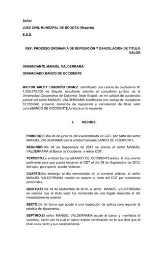 Señor

JUEZ CIVIL MUNICIPAL DE BOGOTA (Reparto)

E.S.D.



 REF: PROCESO ORDINARIA DE REPOSICIÓN Y CANCELACIÓN DE TITULO
                                                       VALOR



DEMANDANTE:MANUEL VALDERRAMA

DEMANDADO:BANCO DE OCCIDENTE



WILFOR ARLEY LONDOÑO GOMEZ, identificado con cedula de ciudadanía Nº
1.026.272.656 de Bogotá, estudiante adscrito al consultorio jurídico de la
Universidad Cooperativa de Colombia Sede Bogotá, en mi calidad de apoderado
judicial del señor MANUEL VALDERRAMA identificado con cedula de ciudadanía
52.250.642, presento demanda de reposición y cancelación de título valor
contraBANCO DE OCCIDENTE,fundada en lo siguiente.



                                 I.     HECHOS



  PRIMERO:El día 06 de junio de 2012seconstituido un CDT, por parte del señor
  MANUEL VALDERRAMA con la entidad bancaria BANCO DE OCCIDENTE.

  SEGUNDO:Día 09 de Septiembre de 2012 se acerca el señor MANUEL
  VALDERRAMA al Banco de Occidente a retirar CDT.

  TERCERO:La entidad bancariaBANCO DE OCCIDENTErealiza el documento
  pertinente para que pueda reclamar el CDT el día 09 de Septiembre de 2012,
  del caso para que lo pueda reclamar.

  CUARTO:Sin embargo el día mencionado en el numeral anterior, el señor
  MANUEL VALDERRAMA decidió no realizar el retiro del CDT por cuestiones
  personales.

  QUINTO:El día 10 de septiembre de 2012, el señor MANUEL VALDERRAMA
  se percata que el titulo valor fue incinerado en una fogata realizada el día
  inmediatamente anterior.

  SEXTO:De tal forma que acude a una inspección de policía para reportar la
  pérdida del documento.

  SEPTIMO:El señor MANUEL VALDERRAMA acude al banco y manifiesta lo
  sucedido, razón por la cual el banco expide certificación en la que dice que el
  título si es cierto y sus características.
 