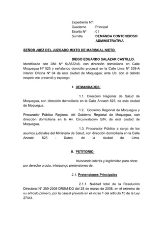 Expediente Nº: Cuaderno        : PrincipalEscrito Nº        : 01Sumilla            : DEMANDA CONTENCIOSO                           ADMINISTRATIVA <br />SEÑOR JUEZ DEL JUZGADO MIXTO DE MARISCAL NIETO <br />DIEGO EDUARDO SALAZAR CASTILLO, <br />Identificado con DNI Nº 54852246, con dirección domiciliaria en Calle Moquegua Nº 525 y señalando domicilio procesal en la Calle Lima Nº 539-A interior Oficina Nº 04 de esta ciudad de Moquegua; ante Ud. con el debido respeto me presentó y expongo: <br />DEMANDADOS <br />                                                             1.1. Dirección Regional de Salud de Moquegua, con dirección domiciliaria en la Calle Ancash 525, de esta ciudad de Moquegua.<br />                                                             1.2.  Gobierno Regional de Moquegua y Procurador Público Regional del Gobierno Regional de Moquegua, con dirección domiciliaria en la Av. Circunvalación S/N, de esta ciudad de Moquegua.<br />                                                             1.3. Procurador Público a cargo de los asuntos judiciales del Ministerio de Salud, con dirección domiciliaria en la Calle Ancash 525 - Surco, de la ciudad de Lima.<br />PETITORIO <br />                                                          Invocando interés y legitimidad para obrar, por derecho propio, interpongo pretensiones de:<br />                                                     2.1. Pretensiones Principales<br />                                                             2.1.1. Nulidad total de la Resolución Directoral N° 209-2008-DRSM-DG del 25 de marzo de 2008, en el extremo de su artículo primero, por la causal prevista en el inciso 1 del artículo 10 de la Ley 27444.<br />                                                             2.1.2. Nulidad total de la Resolución Ejecutiva Regional Nº 515-2008-GR/MOQ del 02 de junio del 2008, por la causal prevista en el inciso 1 del artículo 10 de la Ley 27444.<br />                                                      2.2. Pretensiones Accesorias<br />                                                             2.2.1. Se emita nueva resolución que reconozca el pago, a favor del demandante, por concepto de la Bonificación Especial prevista en el Decreto de Urgencia 037-94. <br />El pago del reintegro correspondiente<br />por el pago de la bonificación especial del Decreto de Urgencia 037-94. <br />                                                        2.2.3. El pago de los intereses legales<br />FUNDAMENTOS DE HECHO <br />                                                            3.1. Es servidora de salud, al desempeñarse en el cargo de Técnico Sanitario, nivel remunerativo STB, Escala 08 del Decreto Supremo 051-91-PCM y al no estar escalafonada ni pertenecer a una escala diferenciada; solicité el otorgamiento de la Bonificación del D.U. 037-94, pero se me denegó, sin tener en cuenta que me corresponde por estar comprendida dentro de los alcances del citado Decreto.<br />                                                            3.2. Bajo ese contexto, correspondía que se me otorgue la bonificación especial establecida por el Decreto de Urgencia Nº 037-94, en reemplazo de la bonificación que percibo erróneamente en virtud del Decreto Supremo N° 019-94-PCM; siendo así, debe declararse la nulidad de la Resolución Ejecutiva Regional Nº 525-2009-GR/MOQ y Resolución Directoral N° 209-2009-DRSM-DG.<br />                                                            3.3. Asimismo, al ampararse el pago de la bonificación especial prevista por el D.U. N° 037-94; debe también estimarse el reintegro respectivo, pues el derecho reclamado tiene el carácter de derecho laboral el mismo que es irrenunciable conforme lo dispone el inciso 2 del artículo 26 de la Constitución, y al no haberse pagado en forma oportuna la obligación puesta a cobro corresponde el pago de intereses legales de conformidad con el artículo 1245 del Código Civil. <br />FUNDAMENTACIÓN JURÍDICA<br />El artículo 148 de la Constitución <br />preceptúa que “Las resoluciones administrativas que causan estado son susceptibles de impugnación mediante la acción contencioso-administrativa”.<br />                                                             2. Los artículos 4 inciso 1) y 5 inciso 1) del TUO de la Ley 27584 que prescriben que “Artículo 4… Son impugnables en este proceso las siguientes actuaciones administrativas: 1. Los actos administrativos y cualquier otra declaración administrativa…”, y, “Artículo 5… En el proceso contencioso administrativo podrán plantearse pretensiones con el objeto de obtener lo siguiente: 1. La declaración de nulidad, total o parcial o ineficacia de actos administrativos….”.<br />El Decreto de Urgencia N° 037-94, que <br />en su artículo 2 establece “Otórgase, a partir del 1 de julio de 1994, una Bonificación Especial a los servidores de la administración pública ubicados en los niveles F-2, F-1, Profesionales, Técnicos y Auxiliares, así como al personal comprendido en la Escala Nº 11 del Decreto Supremo Nº 051-91-PCM que desempeñan cargos directivos o jefaturales…”.<br />                                                             4. La STC N° 2616-2004-AC/TC Amazonas (Caso Amado Nelson Santillán Tuesta), que en su fundamento 10 señala “corresponde el otorgamiento de la Bonificación Especial prevista en el Decreto de Urgencia Nº 037-94 a: ...d) Que ocupen el nivel remunerativo incluido en la categoría del grupo ocupacional de los técnicos, es decir, los comprendidos en la escala 8...”<br />                                                             5. La STC N° 02288-2007-PC-/TC (caso ATANSA), que señala “…en caso de que los servidores administrativos del sector salud ubicados en los grupos ocupacionales de los técnicos y auxiliares no se encuentren en la Escala N° 10 les corresponde percibir la Bonificación Especial otorgada por el D.U. 037-94…”.<br />MONTO DEL PETITORIO<br />No es posible determinarlo aún, <br />corresponde determinarse en ejecución de sentencia. <br />VÍA PROCEDIMENTAL<br />Proceso Especial. <br />MEDIOS PROBATORIOS<br />Copia fedateada de la Resolución <br />Directoral N° 209-2009-DRSM-DG del 15 de marzo de 2009.<br />Copia fedateada de la Resolución <br />Ejecutiva Regional Nº 525-2009-GR/MOQ del 02 de junio del 2009.<br />Copia legalizada de Boleta de Pago del <br />mes de agosto de 2010. <br />ANEXOS<br />Anexo 1.A: Copia de DNI. <br />Anexo 1.B: Copia fedateada de la <br />Resolución Directoral N° 209-2009-DRSM-DG del 15 de marzo de 2009.<br />                                                          Anexo 1.C: Copia fedateada de la Resolución Ejecutiva Regional Nº 525-2009-GR/MOQ del 02 de junio del 2008.<br />                                                          Anexo 1.D: Copia legalizada de Boleta de Pago del mes de agosto de 2010.<br />POR LO EXPUESTO:<br />A Ud. pido se sirva dar trámite a la demanda<br />Interpuesta, calificarla positivamente y declararla fundada en su oportunidad, conforme a ley.                                                                            Moquegua, 20 de junio de 2011.<br />……………………….                                 ………………………………………..<br />              Abogado                                         Diego Eduardo Salazar Castillo     <br />                                                                           DNI Nº 54852246<br />