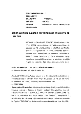 ESPECIALISTA LEGAL :
EXPEDIENTE :
CUADERNO : PRINCIPAL
ESCRITO : 01-2022
SUMILLA : Demanda de División y Partición de
Bien inmueble
SEÑOR JUEZ DEL JUZGADO ESPECIALIZADO EN LO CIVIL DE
LIMA SUR
ANTONIA LUCILA RIVAS ROMERO, identificada con DNI
N° 09108034, con domicilio en el Pueblo Joven Virgen de
Lourdes, Mz. R6 Lote 02, distrito de Villa María del Triunfo,
provincia y departamento de Lima, señalando domicilio
procesal en la Casilla Central De Villa María Del Triunfo N°
2198 Y Casilla Electrónica N° 6974, señalando correo
electrónico jomeca33@hotmail.com, a usted con el debido
respeto me presento y digo: a Ud., respetuosamente, digo:
I.- DEL DEMANDADO Y SU DIRECCIÓN DOMICILIARIA
La presente demanda se dirige en contra de:
JUAN JUSTO ROJAS LLAULLI, a quien se le deberá cursar la invitación en su
domicilio ubicado en el Pueblo Joven Virgen de Lourdes, Mz. R6, lote 02, distrito
de Villa María del Triunfo, provincia y departamento de Lima
II.- PETITORIO
Como pretensión principal, interpongo demanda de división y partición de bien
inmueble para que se disponga la división y partición, física y jurídica, respecto
del inmueble ubicado en el: PUEBLO JOVEN VIRGEN DE LOURDES MZ. R6,
LOTE 02, DISTRITO DE VILLA MARIA DEL TRIUNFO, PROVINCIA Y
DEPARTAMENTO DE LIMA, cuya titularidad se encuentra inscrita bajo el Código
de Predio Nº P0310147 del Registro de Propiedad Inmueble de Lima SUNARP.;
 