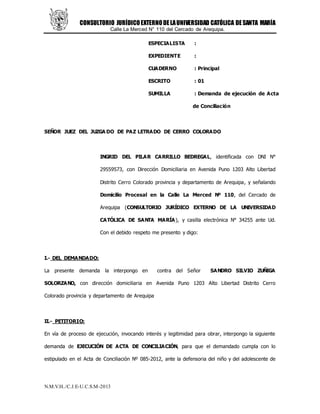 CONSULTORIO JURÍDICOEXTERNODELAUNIVERSIDAD CATÓLICA DESANTA MARÍA
Calle La Merced N° 110 del Cercado de Arequipa.
N.M.V.H../C.J.E-U.C.S.M-2013
ESPECIALISTA :
EXPEDIENTE :
CUADERNO : Principal
ESCRITO : 01
SUMILLA : Demanda de ejecución de Acta
de Conciliación
SEÑOR JUEZ DEL JUZGA DO DE PAZ LETRADO DE CERRO COLORADO
INGRID DEL PILAR CARRILLO BEDREGAL, identificada con DNI N°
29559573, con Dirección Domiciliaria en Avenida Puno 1203 Alto Libertad
Distrito Cerro Colorado provincia y departamento de Arequipa, y señalando
Domicilio Procesal en la Calle La Merced Nº 110, del Cercado de
Arequipa (CONSULTORIO JURÍDICO EXTERNO DE LA UNIVERSIDAD
CATÓLICA DE SANTA MARÍA), y casilla electrónica N° 34255 ante Ud.
Con el debido respeto me presento y digo:
I.- DEL DEMANDADO:
La presente demanda la interpongo en contra del Señor SANDRO SILVIO ZUÑIGA
SOLORZANO, con dirección domiciliaria en Avenida Puno 1203 Alto Libertad Distrito Cerro
Colorado provincia y departamento de Arequipa
II.- PETITORIO:
En vía de proceso de ejecución, invocando interés y legitimidad para obrar, interpongo la siguiente
demanda de EJECUCIÓN DE ACTA DE CONCILIACIÓN, para que el demandado cumpla con lo
estipulado en el Acta de Conciliación Nº 085-2012, ante la defensoria del niño y del adolescente de
 