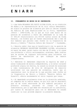 E s t u d i o J u r í d i c o
E N I A R H
- Ofc. 305 -Cercado deLima- RPM. #979444737 - CL. 996824156 / 986118323
Dirección. Av. Las Flores de Primavera #451 Urb. Las Flores-SJL- RPM. #979444737 - CL. 996824156 / 986118323 / derecho_hrfr@hotmail.com
II. FUNDAMENTOS DE HECHO DE MI PRETENSIÓN:
1.- Que doña MILAGROS DEL ROCIÓ LLICAN SILVA, en su condición
de madre y en representación de mi hijo (ahora demandado),
me siguió un proceso de alimentos por ante el Décimo Juzgado
de Familia de Lima Especializado en lo Civil, expediente
183510 – 1998-01188, en la que se fijó como monto de la
pensión de alimentos a favor del demandado en la suma de
S/ 400.00 (Cuatrocientos con 00/100 nuevos soles) de forma
mensual, los mismos que se vienen descontando mes a mes de
mis haberes que percibo como chofer en la Cooperativa de
Ahorro y Crédito “ Nuestra Señora del Rosario” - Cajabamba.
2.- Resulta señor Juez que el beneficiario con la pensión de
alimentos REYNALDO SALVATTORE VELEZMORO LLICÁN, actualmente
es mayor de edad, quien cuenta con más de 23 años, y no sigue
una profesión u oficio exitosamente; asimismo, debo indicar
que se provee de ingresos suficientes para solventar sus
gastos de manutención ya que trabajan de manera
independiente.
3.- Habiendo el demandado adquirido su mayoría de edad y
estar trabajando de manera independiente, y no estar cursando
profesión alguna con éxitos, ha cesado su estado de necesidad
y como consecuencia de ello mi obligación de seguirle
asistiendo con una pensión de alimentos, monto que al
representar casi la mitad de lo que percibo como chofer en
la Cooperativa de Ahorro y Crédito “Nuestra Señora del
Rosario”, afecta enormemente el único ingreso que tengo.
4.- El demandado actualmente viven en la dirección señalada,
en compañía de su señora madre, es por ello que el descuento
que se me viene efectuando de mis haberes perjudica mi
precaria economía, poniendo en riesgo mi propia
subsistencia, por lo que debe ser resuelta por su judicatura,
por cuanto mi obligación para con el demandado ha cesado
razón por la cual procede amparar la presente demanda.
 