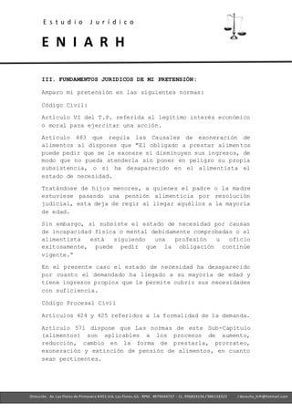 E s t u d i o J u r í d i c o
E N I A R H
- Ofc. 305 -Cercado deLima- RPM. #979444737 - CL. 996824156 / 986118323
Dirección. Av. Las Flores de Primavera #451 Urb. Las Flores-SJL- RPM. #979444737 - CL. 996824156 / 986118323 / derecho_hrfr@hotmail.com
III. FUNDAMENTOS JURIDICOS DE MI PRETENSIÓN:
Amparo mi pretensión en las siguientes normas:
Código Civil:
Artículo VI del T.P. referida al legítimo interés económico
o moral para ejercitar una acción.
Artículo 483 que regula las Causales de exoneración de
alimentos al dispones que "El obligado a prestar alimentos
puede pedir que se le exonere si disminuyen sus ingresos, de
modo que no pueda atenderla sin poner en peligro su propia
subsistencia, o si ha desaparecido en el alimentista el
estado de necesidad.
Tratándose de hijos menores, a quienes el padre o la madre
estuviese pasando una pensión alimenticia por resolución
judicial, esta deja de regir al llegar aquéllos a la mayoría
de edad.
Sin embargo, si subsiste el estado de necesidad por causas
de incapacidad física o mental debidamente comprobadas o el
alimentista está siguiendo una profesión u oficio
exitosamente, puede pedir que la obligación continúe
vigente.”
En el presente caso el estado de necesidad ha desaparecido
por cuanto el demandado ha llegado a su mayoría de edad y
tiene ingresos propios que le permite cubrir sus necesidades
con suficiencia.
Código Procesal Civil
Artículos 424 y 425 referidos a la formalidad de la demanda.
Artículo 571 dispone que Las normas de este Sub-Capítulo
(alimentos) son aplicables a los procesos de aumento,
reducción, cambio en la forma de prestarla, prorrateo,
exoneración y extinción de pensión de alimentos, en cuanto
sean pertinentes.
 