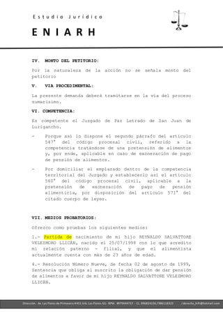 E s t u d i o J u r í d i c o
E N I A R H
- Ofc. 305 -Cercado deLima- RPM. #979444737 - CL. 996824156 / 986118323
Dirección. Av. Las Flores de Primavera #451 Urb. Las Flores-SJL- RPM. #979444737 - CL. 996824156 / 986118323 / derecho_hrfr@hotmail.com
IV. MONTO DEL PETITORIO:
Por la naturaleza de la acción no se señala monto del
petitorio
V. VIA PROCEDIMENTAL:
La presente demanda deberá tramitarse en la vía del proceso
sumarísimo.
VI. COMPETENCIA:
Es competente el Juzgado de Paz Letrado de San Juan de
Lurigancho.
- Porque así lo dispone el segundo párrafo del artículo
547° del código procesal civil, referido a la
competencia tratándose de una pretensión de alimentos
y, por ende, aplicable en caso de exoneración de pago
de pensión de alimentos.
- Por domiciliar el emplazado dentro de la competencia
territorial del Juzgado y establecerlo así el artículo
560° del código procesal civil, aplicable a la
pretensión de exoneración de pago de pensión
alimenticia, por disposición del artículo 571° del
citado cuerpo de leyes.
VII. MEDIOS PROBATORIOS:
Ofrezco como pruebas los siguientes medios:
1.- Partida de nacimiento de mi hijo REYNALDO SALVATTORE
VELEZMORO LLICÁN, nacido el 25/07/1998 con lo que acredito
mi relación paterno - filial, y que el alimentista
actualmente cuenta con más de 23 años de edad.
4.- Resolución Número Nueve, de fecha 02 de agosto de 1999,
Sentencia que obliga al suscrito la obligación de dar pensión
de alimentos a favor de mi hijo REYNALDO SALVATTORE VELEZMORO
LLICÁN.
 