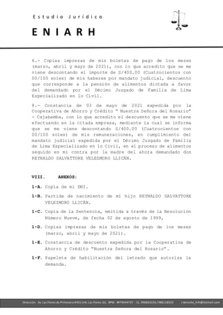 E s t u d i o J u r í d i c o
E N I A R H
- Ofc. 305 -Cercado deLima- RPM. #979444737 - CL. 996824156 / 986118323
Dirección. Av. Las Flores de Primavera #451 Urb. Las Flores-SJL- RPM. #979444737 - CL. 996824156 / 986118323 / derecho_hrfr@hotmail.com
6.- Copias impresas de mis boletas de pago de los meses
(marzo, abril y mayo de 2021), con lo que acredito que se me
viene descontando el importe de S/400.00 (Cuatrocientos con
00/100 soles) de mis haberes por mandato judicial, descuento
que corresponde a la pensión de alimentos dictada a favor
del demandado por el Décimo Juzgado de Familia de Lima
Especializado en lo Civil.
8.- Constancia de 03 de mayo de 2021 expedida por la
Cooperativa de Ahorro y Crédito “ Nuestra Señora del Rosario”
- Cajabamba, con lo que acredito el descuento que se me viene
efectuando en la citada empresa, mediante la cual se informa
que se me viene descontando S/400.00 (Cuatrocientos con
00/100 soles) de mis remuneraciones, en cumplimiento del
mandato judicial expedida por el Décimo Juzgado de Familia
de Lima Especializado en lo Civil, en el proceso de alimentos
seguido en mi contra por la madre del ahora demandado don
REYNALDO SALVATTORE VELEZMORO LLICÁN.
VIII. ANEXOS:
1-A. Copia de mi DNI.
1-B. Partida de nacimiento de mi hijo REYNALDO SALVATTORE
VELEZMORO LLICÁN.
1-C. Copia de la Sentencia, emitida a través de la Resolución
Número Nueve, de fecha 02 de agosto de 1999,
1-D. Copias impresas de mis boletas de pago de los meses
(marzo, abril y mayo de 2021).
1-E. Constancia de descuento expedida por la Cooperativa de
Ahorro y Crédito “Nuestra Señora del Rosario”.
1-F. Papeleta de habilitación del letrado que autoriza la
demanda.
 