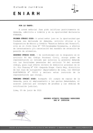 E s t u d i o J u r í d i c o
E N I A R H
- Ofc. 305 -Cercado deLima- RPM. #979444737 - CL. 996824156 / 986118323
Dirección. Av. Las Flores de Primavera #451 Urb. Las Flores-SJL- RPM. #979444737 - CL. 996824156 / 986118323 / derecho_hrfr@hotmail.com
POR LO TANTO:
A usted señor(a) Juez pido calificar positivamente mi
demanda, admitirla a trámite y en su oportunidad declararla
FUNDADA.
PRIMER OTROSI DIGO: A usted señor juez en la oportunidad que
fundada sea declarada mi demanda, solicito oficiar a la
Cooperativa de Ahorro y Crédito “Nuestra Señora del Rosario”,
sito en el Jirón Grau Nº 709-Cajabamba-Cajamarca, a efectos
de levantamiento y/o cancelación del mandato de retención de
pensión de alimentos.
SEGUNDO OTROSI DIGO. - De conformidad con lo dispuesto en el
artículo 80 del Código Procesal Civil, otorgo poder de
representación al letrado que autoriza la presente demanda
con las facultades generales del artículo 74 del acotado
código, para cuyo efecto reitero mi domicilio procesal en el
Jr. Rio Chancay N° 434 -Segunda Etapa –Canto Rey, distritito
de San Juan de Lurigancho- departamento de Lima, con CASILLA
ELECTRÓNICA N° 93153 y declaro estar instruido de la
representación que otorgo.
TERCERO OTROSÍ DIGO: Acompaño (2) juegos de copias de la
demanda, para el emplazamiento a las partes demandadas, el
arancel judicial por concepto de pruebas y las cédulas de
notificación judicial.
Lima, 05 de junio de 2021
SEGUNDO OCTAVIO VELEZMORO RODRIGUEZ
DNI Nº 26950596
 
