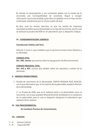 3.- Siendo mi preocupación y mis constantes peleas con la madre de la
accionada, por incompatibilidad de caracteres, llegué a recoger
información que la demandada, quien lleva mi apellido no es mi hija, versión
confirmada verbalmente por la misma madre de ésta.
4.- Que, ante los hechos descritos, es que me resulta de imperiosa
necesidad acreditar que la demandada no es hija del recurrente, para lo cual
se realizará la prueba del ADN en el Laboratorio que su despacho indique.
IV.- FUNDAMENTACION JURIDICA:
Constitución Política del Perú
Artículo 2 inciso 2; que establece que la persona humana tiene Derecho a
su identidad.
CODIGO CIVIL.
Art. 399, norma que precisa sobre la impugnación de Reconocimiento.
CODIGO PROCESAL CIVIL.
Art. 424 y 425, normas que señalan sobre los requisitos y anexos de la
demanda.
V.- MEDIOS PROBATORIOS:
1. Partida de nacimiento de la demandada, SADITH ROSALIA RUIZ AVALOS,
con la que demuestro que, en la creencia de la paternidad, acepté la filiación
de la demandada.
2.- La Prueba de ADN, que se le realizará tanto a la demandada como al
recurrente, con la que quedará fehacientemente acreditada la no existencia
de mi paternidad; para lo cual su despacho designará el Laboratorio que
realizará dicho examen.
VI.- VIA PROCEDIMENTAL:
Se tramitará Proceso de Conocimiento.
VII.- ANEXOS:
1 – A Arancel Judicial.
1 – B Copia del DNI
 