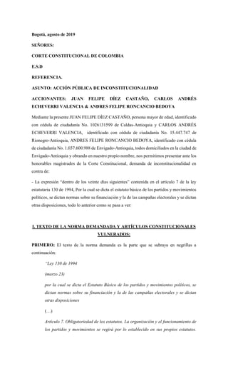 Bogotá, agosto de 2019
SEÑORES:
CORTE CONSTITUCIONAL DE COLOMBIA
E.S.D
REFERENCIA.
ASUNTO: ACCIÓN PÚBLICA DE INCONSTITUCIONALIDAD
ACCIONANTES: JUAN FELIPE DÍEZ CASTAÑO, CARLOS ANDRÉS
ECHEVERRI VALENCIA & ANDRES FELIPE RONCANCIO BEDOYA
Mediante la presente JUAN FELIPE DÍEZ CASTAÑO, persona mayor de edad, identificado
con cédula de ciudadanía No. 1026131599 de Caldas-Antioquia y CARLOS ANDRÉS
ECHEVERRI VALENCIA, identificado con cédula de ciudadanía No. 15.447.747 de
Rionegro-Antioquia, ANDRES FELIPE RONCANCIO BEDOYA, identificado con cédula
de ciudadanía No. 1.037.600.988 de Envigado-Antioquia, todos domiciliados en la ciudad de
Envigado-Antioquia y obrando en nuestro propio nombre, nos permitimos presentar ante los
honorables magistrados de la Corte Constitucional, demanda de inconstitucionalidad en
contra de:
- La expresión “dentro de los veinte días siguientes” contenida en el artículo 7 de la ley
estatutaria 130 de 1994, Por la cual se dicta el estatuto básico de los partidos y movimientos
políticos, se dictan normas sobre su financiación y la de las campañas electorales y se dictan
otras disposiciones, todo lo anterior como se pasa a ver:
I. TEXTO DE LA NORMA DEMANDADA Y ARTÍCULOS CONSTITUCIONALES
VULNERADOS:
PRIMERO: El texto de la norma demanda es la parte que se subraya en negrillas a
continuación:
“Ley 130 de 1994
(marzo 23)
por la cual se dicta el Estatuto Básico de los partidos y movimientos políticos, se
dictan normas sobre su financiación y la de las campañas electorales y se dictan
otras disposiciones
(…)
Artículo 7. Obligatoriedad de los estatutos. La organización y el funcionamiento de
los partidos y movimientos se regirá por lo establecido en sus propios estatutos.
 