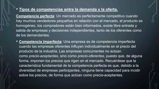 • Tipos de competencias entre la demanda y la oferta.
Competencia perfecta: Un mercado es perfectamente competitivo cuando
hay muchos vendedores pequeños en relación con el mercado, el producto es
homogéneo, los compradores están bien informados, existe libre entrada y
salida de empresas y decisiones independientes, tanto de los oferentes como
de los demandantes.
• Competencia imperfecta: Una empresa es de competencia imperfecta
cuando las empresas oferentes influyen individualmente en el precio del
producto de la industria. Las empresas concurrentes no actúan
como precio-aceptantes, sino como precio-oferentes, puesto que, de alguna
forma, imponen los precios que rigen en el mercado. Recuérdese que la
característica fundamental de la competencia perfecta es que, debido a la
diversidad de empresas participantes, ninguna tiene capacidad para incidir
sobre los precios, de forma que actúan como precio-aceptantes.
 