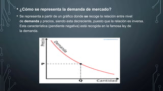 • ¿Cómo se representa la demanda de mercado?
• Se representa a partir de un gráfico donde se recoge la relación entre nivel
de demanda y precios, siendo esta decreciente, puesto que la relación es inversa.
Esta característica (pendiente negativa) está recogida en la famosa ley de
la demanda.
 
