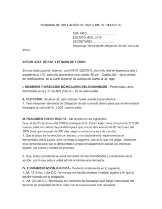 DEMANDA DE OBLIGACIÓN DE DAR SUMA DE DINERO (1)
EXP. NRO. : …………………….
ESCRITO NRO.: Nº 01
SECRETARIO: ………………….
Interpongo demanda de obligación de dar suma de
dinero
SEÑOR JUEZ DE PAZ LETRADO DE TURNO
Simona Ayde guzmán huaman, con DNI Nº 32937816, domicilio real en esperanza alta jr.
ancash mz b 17A, domicilio procesal en el av pardo150 y/o – Casilla 282 – de la central
de notificacones de la Corte Superior de Justicia del Santa, a Ud. digo:
I. NOMBRES Y DIRECCIÓN DOMICILIARIA DEL DEMANDADO.- Pedro lopez Leiva,
domiciliado en la jr 21 de Abril Zona A – 18 de esta ciudad.
II. PETITORIO.- Acudo a Ud. para solicitar Tutela Jurisdiccional efectiva:
1. Para interponer demanda de Obligación de dar suma de dinero para que el demandado
me pague la suma de S/. 3,500 ,nuevos soles.
III. FUNDAMENTOS DE HECHO.- Me amparo en los siguientes:
Que, el día 01 de Enero del 2007 le entregué al Sr. Pedro lopez Leiva la suma de S/.3,500
nuevos soles en calidad de préstamo para que me los devuelva el día 01 de Enero del
2009 ósea que después de 360 días según consta en la letra de cambio.
1. Que el plazo se ha vencido con exceso, y no obstante mis requerimientos el
demandado Jesús Layza Leiva se niega a pagarme, que es lo que me obliga interponer
esta demanda para que el demandado cumpla con pagarme el capital, los intereses
legales, los costos y costas del proceso.
2. Que, estoy cumpliendo en esta demanda con las formalidades y condiciones de la
acción, por lo que pido a usted admitir a trámite esta demanda.
IV. FUNDAMENTACIÓN JURÍDICA.- Sustento mi demanda en lo siguiente:
1. Art. 1219 Inc. 1 del C.C. norma que me faculta emplear medidas legales a fin que el
deudor cumpla con la obligación.
2. Art. 923 del C.C. Norma que me reconoce las facultades que tengo como titular del
derecho de propiedad del título valor con el cual recaudo esta demanda.
 