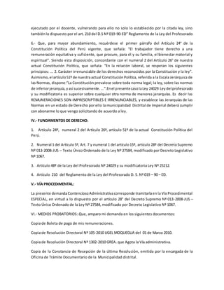 ejecutado por el docente, vulnerando para ello no solo lo establecido por la citada ley, sino 
también lo dispuesto por el art. 210 del D.S Nº 019-90-ED” Reglamento de la Ley del Profesorado 
6.- Que, para mayor abundamiento, recuérdese el primer párrafo del Artículo 24° de la 
Constitución Política del Perú vigente, que señala: “El trabajador tiene derecho a una 
remuneración equitativa y suficiente, que procure, para él y su familia, el bienestar material y 
espiritual”. Siendo esta disposición, concordante con el numeral 2 del Artículo 26° de nuestra 
actual Constitución Política, que señala: “En la relación laboral, se respetan los siguientes 
principios: ... 2. Carácter irrenunciable de los derechos reconocidos por la Constitución y la ley”. 
Asimismo, el artículo 51º de nuestra actual Constitución Política, referida a la Escala Jerárquica de 
las Normas, dispone:”La Constitución prevalece sobre toda norma legal; la ley, sobre las normas 
de inferior jerarquía, y así sucesivamente. ...”.En el presente caso la Ley 24029 Ley del profesorado 
y su modificatoria es superior sobre cualquier otra norma de menores jerarquías. Es decir las 
REMUNERACIONES SON IMPRESCRIPTIBLES E IRRENUNCIABLES, y establece las Jerarquías de las 
Normas en un estado de Derecho por ello la municipalidad Distrital de Imperial deberá cumplir 
con abonarme lo que vengo solicitando de acuerdo a ley. 
IV.- FUNDAMENTOS DE DERECHO: 
1. Artículo 24º, numeral 2 del Artículo 26º, artículo 51º de la actual Constitución Política del 
Perú. 
2. Numeral 1 del Artículo 5º, Art. 7 y numeral 1 del artículo 15º, artículo 28º del Decreto Supremo 
Nº 013-2008-JUS – Texto Único Ordenado de la Ley Nº 27584, modificado por Decreto Legislativo 
Nº 1067. 
3. Artículo 48º de la Ley del Profesorado Nº 24029 y su modificatoria Ley Nº 25212. 
4. Artículo 210 del Reglamento de la Ley del Profesorado D. S. Nº 019 – 90 – ED. 
V.- VÍA PROCEDIMENTAL: 
La presente demanda Contencioso Administrativa corresponde tramitarla en la Vía Procedimental 
ESPECIAL, en virtud a lo dispuesto por el artículo 28° del Decreto Supremo Nº 013-2008-JUS – 
Texto Único Ordenado de la Ley Nº 27584, modificado por Decreto Legislativo Nº 1067. 
VI.- MEDIOS PROBATORIOS:.Que, amparo mi demanda en los siguientes documentos: 
Copia de Boleta de pago de mis remuneraciones. 
Copia de Resolución Directoral Nº 105-2010 UGEL MOQUEGUA del 01 de Marzo 2010. 
Copia de Resolución Directoral Nº 1302-2010 GREA. que Agota la Vía administrativa. 
Copia de la Constancia de Recepción de la última Resolución, emitida por la encargada de la 
Oficina de Trámite Documentario de la Municipalidad distrital. 
 