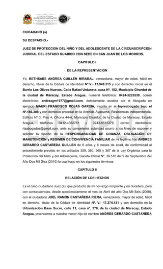 CIUDADANO (a)
SU DESPACHO.-
JUEZ DE PROTECCION DEL NIÑO Y DEL ADOLESCENTE DE LA CIRCUNSCRIPCION
JUDICIAL DEL ESTADO GUARICO CON SEDE EN SAN JUAN DE LOS MORROS.
CAPITULO I
DE LA REPRESENTACION
Yo, BETHSABE ANDREA GUILLEN MIRABAL, venezolana, mayor de edad, hábil en
derecho, titular de la Cédula de Identidad Nº.V.- 13.949.515 y con domicilio inicial en el
Barrio Los Olivos Nuevos, Calle Rafael Urdaneta, casa Nº. 102, Municipio Girardot de
la ciudad de Maracay, Estado Aragua, numeral telefónico: 0424-3225539, correo
electrónico: andreagm1977@gmail.com, debidamente asistida por el Abogado en
ejercicio MAURI FRANCISCO ROJAS GARCIA, inscrito en el Inpreabogado bajo el
Nº.166.308 y con domicilio procesal en la Avenida Ayacucho, Residencias Independencia,
Edificio Nº 3, Piso 4, Oficina 44-A, Municipio Girardot, de la Ciudad de Maracay, Estado
Aragua, teléfonos 0412-4362761 y 0243-9515379, correo electrónico:
rlaabogados@gmail.com, ante su competente autoridad ocurro a los fines de exponer y
solicitar la fijación de la RESPONSABILIDAD DE CRIANZA, OBLIGACIÓN DE
MANUTENCIÓN y RÉGIMEN DE CONVIVENCIA FAMILIAR de mi legítimo hijo ANDRES
GERARDO CASTAÑEDA GUILLEN de 6 años y 8 meses de edad, de conformidad al
procedimiento previsto en los artículos 359, 360, 365 y 387 de la Ley Orgánica para la
Protección del Niño y del Adolescente, Gaceta Oficial Nº. 39.570 del 9 de Septiembre del
Año Dos Mil Diez (2010) lo cual hago en los siguientes términos:
CAPITULO II
RELACIÓN DE LOS HECHOS
Es el caso ciudadano Juez (a), que producto de mi noviazgo incipiente y no duradero, pero
con consecuencias, desde aproximadamente el mes de Abril del año Dos Mil Seis (2006),
con el ciudadano JOEL RAMON CASTAÑEDA RIERA, venezolano, mayor de edad, hábil
en derecho, titular de la Cédula de Identidad Nº. V.- 17.274.181 y con domicilio en la
Urbanización Base Sucre, calle 11, casa nº. 370, de la ciudad de Maracay, Estado
Aragua, procreamos a nuestro menor hijo de nombre ANDRES GERARDO CASTAÑEDA
 