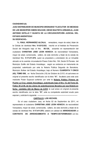 CIUDADANO (A):
JUEZ DISTRIBUIDOR DE MUNICIPIO ORDINARIO Y EJECUTOR DE MEDIDAS
DE LOS MUNICIPIOS SIMON BOLIVAR, DIEGO BAUTISTA URBANEJA, JUAN
ANTONIO SOTILLO Y GUANTA DE LA CIRCUNSCRIPCIÓN JUDICIAL DEL
ESTADO ANZOÁTEGUI
SU DESPACHO.-
Yo, RAUL HERNANDEZ ALCALA, venezolano, mayor de edad, titular de
la Cédula de identidad Nro. V-4.012.932, inscrito en el Instituto de Prevención
Social del Abogado bajo el Nro. 88.126, actuando en representación del
ciudadano CHRISTIAN JOSE LEON HENECH, de nacionalidad Venezolana,
mayor de edad, comerciante, soltero, de este domicilio y titular de la cedula de
identidad Nro. V-17.411.970, quien es propietario y arrendador de un inmueble
ubicado en la avenida circunvalación Paseo Colon Nro. 164, Sector El Paraíso del
Municipio Sotillo del Estado Anzoátegui, según se evidencia en instrumento de
propiedad, autenticado por ante la Notaria Publica Segunda de Barcelona,
Municipio Bolívar del Estado Anzoátegui, bajo el Numero CUARENTA Y CINCO
(45), TOMO 098, en fecha Dieciocho (18) de Octubre de 2.012, el cual anexo en
original al presente escrito identificada con la letra “A”; facultado para este acto
mediante Poder Especial conferido por ante la Notaria Pública Primera de
Puerto La Cruz, estado Anzoátegui, autenticado bajo el Nro. 12, del Tomo 22,
Folios 38 al 40, de los Libros de autenticaciones llevados por esa Notaria en
fecha veintidós (22) de Marzo de 2.019, la cual anexo en original al presente
escrito identificada con la letra “B”; ante su competente autoridad acudo para
exponer y solicitar lo siguiente: --------------------------------------------------------------------
CAPITULO I: LOS HECHOS.
Es el caso ciudadano Juez, en fecha 02 de Septiembre de 2011, mi
representado el ciudadano CHRISTIAN JOSE LEON HENECH, de nacionalidad
Venezolana, mayor de edad, comerciante, soltero, de este domicilio y titular de la
cedula de identidad Nro. V-17.411.970, celebro en calidad de ARRENDADOR un
CONTRATO DE ARRENDAMIENTO A TIEMPO DETERMINADO con los
 