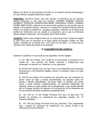 falleció con fecha 19 de Diciembre del 2003 en el hospital regional de Moquegua, 
sin que hubiese otorgado testamento alguno. 
TERCERO.- Asimismo Señor Juez que durante el matrimonio de mis señores 
padres procrearon a seis hijos de nombres CARMEN, EMIGDIO CARLOS, 
CARMELO TEODOCIO, CONCECPION IRENE, FRANCISCA AYDEE, y MOISES 
DANIEL NINA PACSI, conforme es de verse de las partidas de nacimientos que se 
adjunta a la presente quienes concurren en calidad de herederos forzoso (primer 
orden) y mi padre en calidad de conyugue supérstite, conforme es de verse de la 
partida de matrimonio que se adjunta a la presente.; por lo que su Autoridad 
deberá declarar herederos de la causante Irene Pacsi Achata. 
CUARTO.- Señor Juez al fallecimiento de mi madre Irene Pacsi Achata ha dejado 
el único bien que se describen en la ficha Literal del Registro Publico de esta 
ciudad asentada en el asiento Nro. 1332 Tomo 22 del diario, la misma que es 
ofrecida como medio de prueba en la presente. 
III. FUNDAMENTACIÓN JURÍDICA.- 
Sustento mi petitorio en lo previsto en las siguientes normas legales: 
1.- Art. 660 del Código Civil, conforme al cual desde el momento de la 
muerte de una persona, los bienes, derechos y obligaciones que 
constituyen la herencia se transmiten a sus sucesores. 
2.- Art.815 del Código Civil, de cuyo inciso 1) se desprende que la herencia 
corresponde a los herederos legales cuando el causante muere sin dejar 
testamento. 
3.- Art.816 del Código Civil. Numeral que prescribe que son herederos en 
primer orden los hijos y demás descendientes; de segundo orden, los 
padres y demás ascendientes; del tercer orden, el cónyuge; del cuarto, 
quinto y sexto órdenes, respectivamente, los parientes colaterales del 
segundo, tercero y cuarto grados de consanguinidad; y que señala además 
que el cónyuge también es heredero en concurrencia con los herederos de 
los dos primeros órdenes señalados precedentemente. 
4.- Art. 749 inc. 10 del Código Procesal Civil que a la letra dice: “Se 
tramitan en proceso no contencioso los siguientes asuntos….Inc. 10 
Sucesión Intestada….” 
5.- Art. 750 del Código Procesal Civil que prescribe “ Son competentes 
para conocer los procesos no contencioso, los Jueces Civiles y los 
JUECES DE PAZ LETRADO,…..” 
 
