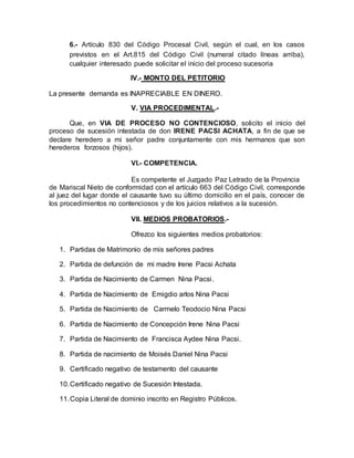 6.- Artículo 830 del Código Procesal Civil, según el cual, en los casos 
previstos en el Art.815 del Código Civil (numeral citado líneas arriba), 
cualquier interesado puede solicitar el inicio del proceso sucesoria 
IV.- MONTO DEL PETITORIO 
La presente demanda es INAPRECIABLE EN DINERO. 
V. VIA PROCEDIMENTAL.- 
Que, en VIA DE PROCESO NO CONTENCIOSO, solicito el inicio del 
proceso de sucesión intestada de don IRENE PACSI ACHATA, a fin de que se 
declare heredero a mi señor padre conjuntamente con mis hermanos que son 
herederos forzosos (hijos). 
VI.- COMPETENCIA. 
Es competente el Juzgado Paz Letrado de la Provincia 
de Mariscal Nieto de conformidad con el artículo 663 del Código Civil, corresponde 
al juez del lugar donde el causante tuvo su último domicilio en el país, conocer de 
los procedimientos no contenciosos y de los juicios relativos a la sucesión. 
VII. MEDIOS PROBATORIOS.- 
Ofrezco los siguientes medios probatorios: 
1. Partidas de Matrimonio de mis señores padres 
2. Partida de defunción de mi madre Irene Pacsi Achata 
3. Partida de Nacimiento de Carmen Nina Pacsi. 
4. Partida de Nacimiento de Emigdio arlos Nina Pacsi 
5. Partida de Nacimiento de Carmelo Teodocio Nina Pacsi 
6. Partida de Nacimiento de Concepción Irene Nina Pacsi 
7. Partida de Nacimiento de Francisca Aydee Nina Pacsi. 
8. Partida de nacimiento de Moisés Daniel Nina Pacsi 
9. Certificado negativo de testamento del causante 
10. Certificado negativo de Sucesión Intestada. 
11. Copia Literal de dominio inscrito en Registro Públicos. 
 
