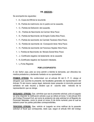 VIII. ANEXOS.- 
Se acompaña los siguientes: 
1. A.- Copia de DNI de la recurrente 
1. B.- Partida de matrimonio de mi padre con la causante. 
1. C.- Partida de Defunción del causante. 
1. D.- Partida de Nacimiento de Carmen Nina Pacsi 
1. E.- Partida de Nacimiento de Emigdio Carlos Nina Pacsi. 
1. F.- Partida de nacimiento de Carmelo Teodosio Nina Pacsi. 
1. G.- Partida de nacimiento de Concepción Irene Nina Pacsi. 
1. H.- Partida de nacimiento de Francisca Haydee Nina Pacsi. 
1. I.- Partida de Nacimiento de Moisés Daniel Nina Pacsi 
1. J.- Certificado negativo de testamento de la causante 
1. K.-Certificado negativo de Sucesión intestada. 
1. L.-Ficha Registral. 
POR LO EXPUESTO: 
A Ud. Señor Juez, pido se sirva admitir a trámite la demanda, por ofrecidos los 
medios probatorios y declararla fundada en su oportunidad. 
PRIMER OTROSI: De conformidad con el artículo 80 del C. P. C. otorgo al 
abogado que suscribe la presente, las facultades generales de representación del 
Artículo 74 del mismo cuerpo legal, debiendo tener presente mi domicilio personal 
señalado en este recurso y declaro que el suscrito está instruido de la 
representación que se otorga. 
SEGUNDO OTROSI: Que, admitida que sea la presente solicitud, pido al Juzgado 
se sirva disponer la notificación edictal a que se refiere el inciso 1) del artículo 833 
del Código Procesal Civil, así como la anotación de esta solicitud en el Registro de 
Personas Naturales, como lo prevé el inciso 2) de dicho numeral, para lo cual se 
deberá cursar los partes judiciales correspondientes. 
TERCERO OTROSI: Que, solicito al Juzgado se sirva notificar de la presente 
solicitud al fiscal que corresponda, dado que, según el artículo 835 del Código 
 