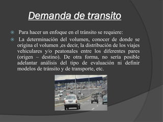 Demanda de transito
 Para hacer un enfoque en el tránsito se requiere:
 La determinación del volumen, conocer de donde se
origina el volumen ,es decir, la distribución de los viajes
vehiculares y/o peatonales entre los diferentes pares
(origen – destino). De otra forma, no sería posible
adelantar análisis del tipo de evaluación ni definir
modelos de tránsito y de transporte, etc.
 