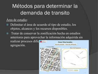 Métodos para determinar la
demanda de transito
Área de estudio:
 Delimitar el área de acuerdo al tipo de estudio, los
objetos, alcances y los recursos disponibles.
 Tratar de conservar la zonificación hecha en estudios
anteriores para aprovechar la información adquirida sin
realizar procesos difíciles de desagregación y
agregación.
 