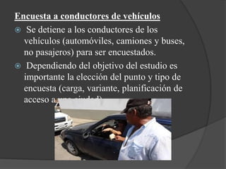 Encuesta a conductores de vehículos
 Se detiene a los conductores de los
vehículos (automóviles, camiones y buses,
no pasajeros) para ser encuestados.
 Dependiendo del objetivo del estudio es
importante la elección del punto y tipo de
encuesta (carga, variante, planificación de
acceso a una ciudad).
 
