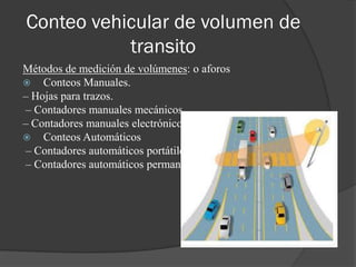 Conteo vehicular de volumen de
transito
Métodos de medición de volúmenes: o aforos
 Conteos Manuales.
– Hojas para trazos.
– Contadores manuales mecánicos.
– Contadores manuales electrónicos.
 Conteos Automáticos
– Contadores automáticos portátiles.
– Contadores automáticos permanentes.
 