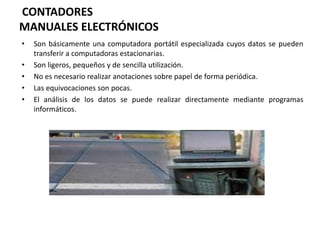 CONTADORES
MANUALES ELECTRÓNICOS
• Son básicamente una computadora portátil especializada cuyos datos se pueden
transferir a computadoras estacionarias.
• Son ligeros, pequeños y de sencilla utilización.
• No es necesario realizar anotaciones sobre papel de forma periódica.
• Las equivocaciones son pocas.
• El análisis de los datos se puede realizar directamente mediante programas
informáticos.
 