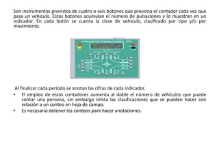 Son instrumentos provistos de cuatro o seis botones que presiona el contador cada vez que
pasa un vehículo. Estos botones acumulan el número de pulsaciones y lo muestran en un
indicador. En cada botón se cuenta la clase de vehículo, clasificado por tipo y/o por
movimiento.
Al finalizar cada período se anotan las cifras de cada indicador.
• El empleo de estos contadores aumenta al doble el número de vehículos que puede
contar una persona, sin embargo limita las clasificaciones que se pueden hacer con
relación a un conteo en hoja de campo.
• Es necesario detener los conteos para hacer anotaciones.
 