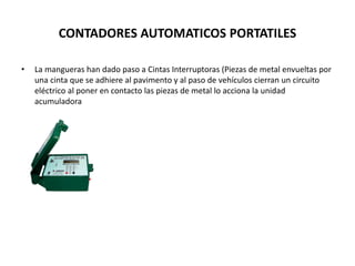 CONTADORES AUTOMATICOS PORTATILES
• La mangueras han dado paso a Cintas Interruptoras (Piezas de metal envueltas por
una cinta que se adhiere al pavimento y al paso de vehículos cierran un circuito
eléctrico al poner en contacto las piezas de metal lo acciona la unidad
acumuladora
 
