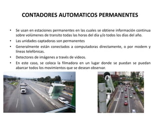 CONTADORES AUTOMATICOS PERMANENTES
• Se usan en estaciones permanentes en las cuales se obtiene información continua
sobre volúmenes de transito todas las horas del día y/o todos los días del año.
• Las unidades captadoras son permanentes
• Generalmente están conectados a computadoras directamente, o por modem y
líneas telefónicas.
• Detectores de imágenes a través de videos.
• En este caso, se coloca la filmadora en un lugar donde se puedan se puedan
abarcar todos los movimientos que se desean observar.
 