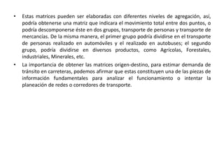 • Estas matrices pueden ser elaboradas con diferentes niveles de agregación, así,
podría obtenerse una matriz que indicara el movimiento total entre dos puntos, o
podría descomponerse éste en dos grupos, transporte de personas y transporte de
mercancías. De la misma manera, el primer grupo podría dividirse en el transporte
de personas realizado en automóviles y el realizado en autobuses; el segundo
grupo, podría dividirse en diversos productos, como Agrícolas, Forestales,
industriales, Minerales, etc.
• La importancia de obtener las matrices origen-destino, para estimar demanda de
tránsito en carreteras, podemos afirmar que estas constituyen una de las piezas de
información fundamentales para analizar el funcionamiento o intentar la
planeación de redes o corredores de transporte.
 