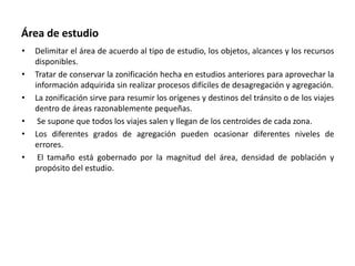 Área de estudio
• Delimitar el área de acuerdo al tipo de estudio, los objetos, alcances y los recursos
disponibles.
• Tratar de conservar la zonificación hecha en estudios anteriores para aprovechar la
información adquirida sin realizar procesos difíciles de desagregación y agregación.
• La zonificación sirve para resumir los orígenes y destinos del tránsito o de los viajes
dentro de áreas razonablemente pequeñas.
• Se supone que todos los viajes salen y llegan de los centroides de cada zona.
• Los diferentes grados de agregación pueden ocasionar diferentes niveles de
errores.
• El tamaño está gobernado por la magnitud del área, densidad de población y
propósito del estudio.
 