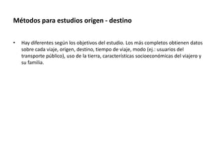 Métodos para estudios origen - destino
• Hay diferentes según los objetivos del estudio. Los más completos obtienen datos
sobre cada viaje, origen, destino, tiempo de viaje, modo (ej.: usuarios del
transporte público), uso de la tierra, características socioeconómicas del viajero y
su familia.
 