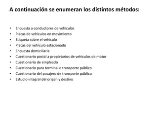 A continuación se enumeran los distintos métodos:
• Encuesta a conductores de vehículos
• Placas de vehículos en movimiento
• Etiqueta sobre el vehículo
• Placas del vehículo estacionado
• Encuesta domiciliaria
• Cuestionario postal a propietarios de vehículos de motor
• Cuestionario de empleado
• Cuestionario para terminal e transporte público
• Cuestionario del pasajero de transporte público
• Estudio integral del origen y destino
 