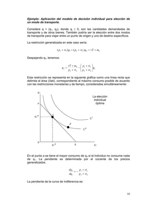 Ejemplo: Aplicación del modelo de decisión individual para elección de
un modo de transporte.

Considere q = (q1, q2), donde qi ≥ 0, son las cantidades demandadas de
transporte y de otros bienes. También podría ser la elección entre dos modos
de transporte para viajar entre un punto de origen y uno de destino específicos.

La restricción generalizada en este caso sería:

                         ( p1 + vt1 ) q1 + ( p2 + vt 2 )q2 = vT + m0

Despejando q2, tenemos:

                                    vT + m0 ⎛ p1 + vt1 ⎞
                             q2 =            −⎜           ⎟ q1
                                    p2 + vt 2 ⎜ p2 + vt 2 ⎟
                                              ⎝           ⎠

Esta restricción se representa en la siguiente gráfica como una línea recta que
delimita el área (0ab), correspondiente al máximo consumo posible de acuerdo
con las restricciones monetarias y de tiempo, consideradas simultáneamente:

        q2
                                                            La elección
                                                             individual
        a                                                      óptima


                   c
     q2*
                                                          U1
                                     d
                                                   U0



        0
                   q1*                    b                    q1


En el punto a se tiene el mayor consumo de q2 si el individuo no consume nada
de q1, La pendiente es determinada por el cociente de los precios
generalizados.

                                    dq2   p + vt1
                                        =− 1
                                    dq1   p2 + vt 2

La pendiente de la curva de indiferencia es:



                                                                             10
 