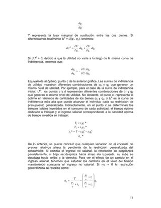 dq2
                                          dq1

Y representa la tasa marginal de sustitución entre los dos bienes. Si
diferenciamos totalmente U0 = U(q1, q2), tenemos:

                                      ∂U        ∂U
                             dU 0 =       dq1 +     dq2
                                      ∂q1       ∂q2

Si dU0 = 0, debido a que la utilidad no varía a lo largo de la misma curva de
indiferencia, tenemos que:

                                 dq2    ∂U ∂q1
                                     =−
                                 dq1    ∂U ∂q2

Equivalente al óptimo, punto c de la anterior gráfica. Las curvas de indiferencia
de utilidad muestran diferentes combinaciones de q1 y q2 que generan un
mismo nivel de utilidad. Por ejemplo, para el caso de la curva de indiferencia
inicial, U0, los puntos c y d representan diferentes combinaciones de q1 y q2
que generan el mismo nivel de utilidad. No obstante, el punto c, representa el
óptimo en términos de cantidades de los bienes q1 y q2, y U0 es la curva de
indiferencia más alta que puede alcanzar el individuo dada su restricción de
presupuesto generalizada. Indirectamente, en el punto c se determinan los
tiempos totales invertidos en el consumo de cada actividad, el tiempo óptimo
dedicado a trabajar y el ingreso salarial correspondiente a la cantidad óptima
de tiempo invertida en trabajar:

                                      T1 = t1q1 *
                                      T2 = t 2 q2 *
                               t w * = T − t1q1 − t 2 q2
                                                *      *


                                         vt w *

De lo anterior, se puede concluir que cualquier variación en el cociente de
precios relativos altera la pendiente de la restricción generalizada del
consumidor. Si cambia el ingreso no salarial, la restricción se desplazará
paralelamente, si baja se desplaza hacia abajo ala izquierda, su sube se
desplaza hacia arriba a la derecha. Para ver el efecto de un cambio en el
ingreso salarial, tenemos que estudiar los cambios en el valor del tiempo
manteniendo constante el ingreso no salarial. Si m0 = 0 la restricción
generalizada se rescribe como:

                                         ⎛      p1      ⎞
                                         ⎜         + t1 ⎟
                                      T
                            q2 =        −⎜      v       ⎟ q1
                                    + t2 ⎜         + t2 ⎟
                                 p2             p2
                                         ⎜              ⎟
                                 v       ⎝      v       ⎠


                                                                              11
 