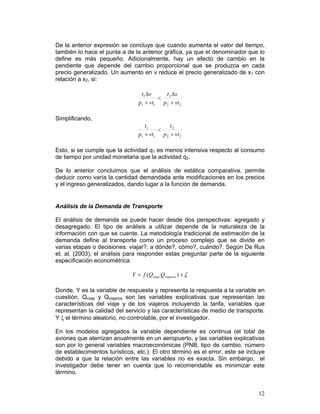 De la anterior expresión se concluye que cuando aumenta el valor del tiempo,
también lo hace el punta a de la anterior gráfica, ya que el denominador que lo
define es más pequeño. Adicionalmente, hay un efecto de cambio en la
pendiente que depende del cambio proporcional que se produzca en cada
precio generalizado. Un aumento en v reduce el precio generalizado de x1 con
relación a x2, si:

                                  t1 Δv     t Δv
                                         < 2
                                 p1 + vt1 p 2 + vt 2

Simplificando,
                                    t1        t2
                                         <
                                 p1 + vt1 p 2 + vt 2

Esto, si se cumple que la actividad q1 es menos intensiva respecto al consumo
de tiempo por unidad monetaria que la actividad q2.

De lo anterior concluimos que el análisis de estática comparativa, permite
deducir como varía la cantidad demandada ante modificaciones en los precios
y el ingreso generalizados, dando lugar a la función de demanda.


Análisis de la Demanda de Transporte

El análisis de demanda se puede hacer desde dos perspectivas: agregado y
desagregado. El tipo de análisis a utilizar depende de la naturaleza de la
información con que se cuente. La metodología tradicional de estimación de la
demanda define al transporte como un proceso complejo que se divide en
varias etapas o decisiones: viajar?, a dónde?, cómo?, cuándo?. Según De Rus
et. al. (2003), el análisis para responder estas preguntar parte de la siguiente
especificación econométrica:

                              Y = f (Qviaje,Qviajeros ) + ξ

Donde, Y es la variable de respuesta y representa la respuesta a la variable en
cuestión, Qviaje y Qviajeros son las variables explicativas que representan las
características del viaje y de los viajeros incluyendo la tarifa, variables que
representan la calidad del servicio y las características de medio de transporte.
Y ξ el término aleatorio, no controlable, por el investigador.

En los modelos agregados la variable dependiente es continua (el total de
aviones que aterrizan anualmente en un aeropuerto, y las variables explicativas
son por lo general variables macroeconómicas (PNB, tipo de cambio, número
de establecimientos turísticos, etc.). El otro término es el error, este se incluye
debido a que la relación entre las variables no es exacta. Sin embargo, el
investigador debe tener en cuenta que lo recomendable es minimizar este
término.


                                                                                12
 