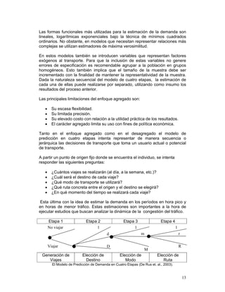 Las formas funcionales más utilizadas para la estimación de la demanda son
lineales, logarítmicas exponenciales bajo la técnica de mínimos cuadrados
ordinarios. No obstante, en modelos que necesitan representar relaciones más
complejas se utilizan estimadores de máxima verosimilitud.

En estos modelos también se introducen variables que representan factores
exógenos al transporte. Para que la inclusión de estas variables no genere
errores de especificación es recomendable agrupar a la población en grupos
homogéneos. Esto también implica que el tamaño de la muestra debe ser
incrementado con la finalidad de mantener la representatividad de la muestra.
Dada la naturaleza secuencial del modelo de cuatro etapas, la estimación de
cada una de ellas puede realizarse por separado, utilizando como insumo los
resultados del proceso anterior.

Las principales limitaciones del enfoque agregado son:

   •     Su escasa flexibilidad.
   •     Su limitada precisión.
   •     Su elevado costo con relación a la utilidad práctica de los resultados.
   •     El carácter agregado limita su uso con fines de política económica.

Tanto en el enfoque agregado como en el desagregado el modelo de
predicción en cuatro etapas intenta representar de manera secuencia o
jerárquica las decisiones de transporte que toma un usuario actual o potencial
de transporte.

A partir un punto de origen fijo donde se encuentra el individuo, se intenta
responder las siguientes preguntas:

   •     ¿Cuántos viajes se realizarán (al día, a la semana, etc.)?
   •     ¿Cuál será el destino de cada viaje?
   •     ¿Qué modo de transporte se utilizará?
   •     ¿Qué ruta concreta entre el origen y el destino se elegirá?
   •     ¿En qué momento del tiempo se realizará cada viaje?

 Esta última con la idea de estimar la demanda en los períodos en hora pico y
en horas de menor tráfico. Estas estimaciones son importantes a la hora de
ejecutar estudios que buscan analizar la dinámica de la congestión del tráfico.

       Etapa 1                Etapa 2                Etapa 3                Etapa 4
       No viajar                    1                      1                           1
                                          d                     m                          r


       Viajar                             D                                                R
                                                                  M
 Generación de             Elección de             Elección de            Elección de
    Viajes                   Destino                  Modo                   Ruta
         El Modelo de Predicción de Demanda en Cuatro Etapas (De Rus et. al., 2003).


                                                                                               13
 