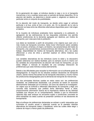 En la generación de viajes, el individuo decide si viaja o no (o sí transporta
mercancías o no) y cuántas veces para un período de tiempo específico. En la
elección del destino, se determina a donde quiere ir, eligiendo un destino en
particular entre un conjunto de posibilidades.

En la elección del modo de transporte, se decide entre coger el vehículo
particular o el bus, entre el tren o el avión, etc. En la elección de la ruta la
selección se basa entre las diferentes alternativas disponibles para ir del origen
al destino.

Si la muestra de individuos analizados tiene representa a la población, la
agregación de las estimaciones de las respuestas anteriores nos permite
obtener predicciones de la demanda agregada por destinos, por modos de
transporte y por rutas para toda la población.

Los datos se recolectan a partir de encuestas a los viajeros que usan uno o
más modos de transporte concretos. Debe incluir información sobre variables
como el precio, el tiempo, el origen y el destino, las características del medio de
transporte y las características socioeconómicas del individuo (ingreso, tipo de
trabajo, disponibilidad de medios de transporte alternativos, etc.), las cuales
diferencian a unos de otros y permiten explicar en última instancia sus
elecciones.

Las variables descriptivas de los individuos (como la edad y la educación)
pueden obtenerse con relativa facilidad, pero no siempre ocurre lo mismo con
las variables de comportamiento (la elección del modo de transporte), ya que
estas reflejan a menudo el resultado de una compleja interacción de
preferencias que cada individuo evalúa eternamente.

Debido a las dificultades para recopilar la información con el suficiente grado de
desagregación, la mayoría de los estudios analizan decisiones de transporte
urbano, siendo menos frecuentes los de transporte interurbano y mucho menos
las predicciones desagregadas para la demanda de transporte de mercancías.

Las dos principales técnicas usadas en estos casos son: las preferencias
reveladas, las preferencias declaradas. Las primeras se basan en acciones
efectivamente realizadas por el individuo, tal como las observa el investigador.
Un viajero que se enfrenta a diferentes alternativas de transporte y elige una
concreta está revelando que prefiere dicha alternativa frente a otras,
proporcionando información acerca de la importancia relativa de las distintas
variables que influyen en su comportamiento. Debido a que la información
obtenida bajo este enfoque se encuentra sujeta a condiciones concretas es
difícil extrapolar los datos cuando se presentan cambios en las decisiones de
transportarse.

Bajo el enfoque de preferencias declaradas se extraen a partir respuestas que
suministra el usuario actual o potencial cuando se le plantean distintas
alternativas de transporte reales o hipotéticas, entre las cuales debe elegir u
ordenar de mayor a menor grado de preferencia.


                                                                                14
 