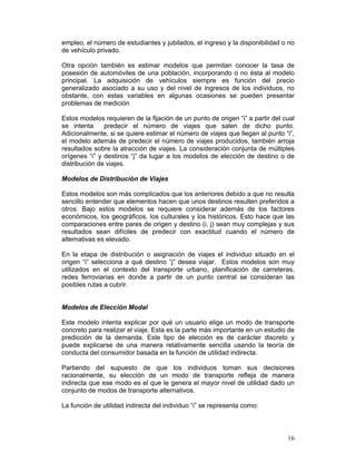empleo, el número de estudiantes y jubilados, el ingreso y la disponibilidad o no
de vehículo privado.

Otra opción también es estimar modelos que permitan conocer la tasa de
posesión de automóviles de una población, incorporando o no ésta al modelo
principal. La adquisición de vehículos siempre es función del precio
generalizado asociado a su uso y del nivel de ingresos de los individuos, no
obstante, con estas variables en algunas ocasiones se pueden presentar
problemas de medición

Estos modelos requieren de la fijación de un punto de origen “i” a partir del cual
se intenta     predecir el número de viajes que salen de dicho punto.
Adicionalmente, si se quiere estimar el número de viajes que llegan al punto “i”,
el modelo además de predecir el número de viajes producidos, también arroja
resultados sobre la atracción de viajes. La consideración conjunta de múltiples
orígenes “i” y destinos “j” da lugar a los modelos de elección de destino o de
distribución de viajes.

Modelos de Distribución de Viajes

Estos modelos son más complicados que los anteriores debido a que no resulta
sencillo entender que elementos hacen que unos destinos resulten preferidos a
otros. Bajo estos modelos se requiere considerar además de los factores
económicos, los geográficos, los culturales y los históricos. Esto hace que las
comparaciones entre pares de origen y destino (i, j) sean muy complejas y sus
resultados sean difíciles de predecir con exactitud cuando el número de
alternativas es elevado.

En la etapa de distribución o asignación de viajes el individuo situado en el
origen “i” selecciona a qué destino “j” desea viajar. Estos modelos son muy
utilizados en el contexto del transporte urbano, planificación de carreteras,
redes ferroviarias en donde a partir de un punto central se consideran las
posibles rutas a cubrir.


Modelos de Elección Modal

Este modelo intenta explicar por qué un usuario elige un modo de transporte
concreto para realizar el viaje. Esta es la parte más importante en un estudio de
predicción de la demanda. Este tipo de elección es de carácter discreto y
puede explicarse de una manera relativamente sencilla usando la teoría de
conducta del consumidor basada en la función de utilidad indirecta.

Partiendo del supuesto de que los individuos toman sus decisiones
racionalmente, su elección de un modo de transporte refleja de manera
indirecta que ese modo es el que le genera el mayor nivel de utilidad dado un
conjunto de modos de transporte alternativos.

La función de utilidad indirecta del individuo “i” se representa como:



                                                                               16
 