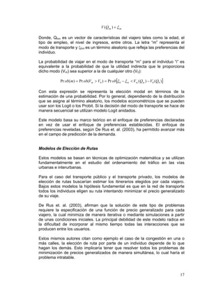V (Qim ) + ξ im

Donde, Qhm es un vector de características del viajero tales como la edad, el
tipo de empleo, el nivel de ingresos, entre otros. La letra “m” representa el
modo de transporte y ξhm es un término aleatorio que refleja las preferencias del
individuo.

La probabilidad de viajar en el modo de transporte “m” para el individuo “i” es
equivalente a la probabilidad de que la utilidad indirecta que le proporciona
dicho modo (Vm) sea superior a la de cualquier otro (V0):

            Pr ob(m) = Pr ob(Vm > V0 ) = Pr ob[ξ 0 − ξ m < Vm (Qm ) − V0 (Q0 )]

Con esta expresión se representa la elección modal en términos de la
estimación de una probabilidad. Por lo general, dependiendo de la distribución
que se asigne al término aleatorio, los modelos econométricos que se pueden
usar son los Logit o los Probit. Si la decisión del modo de transporte se hace de
manera secuencial se utilizan modelo Logit anidados.

Este modelo basa su marco teórico en el enfoque de preferencias declaradas
en vez de usar el enfoque de preferencias establecidas. El enfoque de
preferencias reveladas, según De Rus et. al. (2003), ha permitido avanzar más
en el campo de predicción de la demanda.


Modelos de Elección de Rutas

Estos modelos se basan en técnicas de optimización matemática y se utilizan
fundamentalmente en el estudio del ordenamiento del tráfico en las vías
urbanas e interurbanas.

Para el caso del transporte público y el transporte privado, los modelos de
elección de rutas buscarían estimar los itinerarios elegidos por cada viajero.
Bajos estos modelos la hipótesis fundamental es que en la red de transporte
todos los individuos eligen su ruta intentando minimizar el precio generalizado
de su viaje.

De Rus et. al. (2003), afirman que la solución de este tipo de problemas
requiere la especificación de una función de precio generalizado para cada
viajero, la cual minimiza de manera iterativa o mediante simulaciones a partir
de unas condiciones iniciales. La principal debilidad de este modelo radica en
la dificultad de incorporar al mismo tiempo todas las interacciones que se
producen entre los usuarios.

Estos mismos autores citan como ejemplo el caso de la congestión en una o
más calles, la elección de ruta por parte de un individuo depende de lo que
hagan los demás. Esto implicaría tener que resolver todos los problemas de
minimización de precios generalizados de manera simultánea, lo cual haría el
problema intratable.



                                                                                  17
 