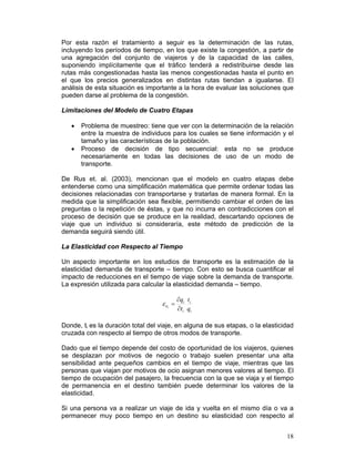 Por esta razón el tratamiento a seguir es la determinación de las rutas,
incluyendo los períodos de tiempo, en los que existe la congestión, a partir de
una agregación del conjunto de viajeros y de la capacidad de las calles,
suponiendo implícitamente que el tráfico tenderá a redistribuirse desde las
rutas más congestionadas hasta las menos congestionadas hasta el punto en
el que los precios generalizados en distintas rutas tiendan a igualarse. El
análisis de esta situación es importante a la hora de evaluar las soluciones que
pueden darse al problema de la congestión.

Limitaciones del Modelo de Cuatro Etapas

   •   Problema de muestreo: tiene que ver con la determinación de la relación
       entre la muestra de individuos para los cuales se tiene información y el
       tamaño y las características de la población.
   •   Proceso de decisión de tipo secuencial: esta no se produce
       necesariamente en todas las decisiones de uso de un modo de
       transporte.

De Rus et. al. (2003), mencionan que el modelo en cuatro etapas debe
entenderse como una simplificación matemática que permite ordenar todas las
decisiones relacionadas con transportarse y tratarlas de manera formal. En la
medida que la simplificación sea flexible, permitiendo cambiar el orden de las
preguntas o la repetición de éstas, y que no incurra en contradicciones con el
proceso de decisión que se produce en la realidad, descartando opciones de
viaje que un individuo si consideraría, este método de predicción de la
demanda seguirá siendo útil.

La Elasticidad con Respecto al Tiempo

Un aspecto importante en los estudios de transporte es la estimación de la
elasticidad demanda de transporte – tiempo. Con esto se busca cuantificar el
impacto de reducciones en el tiempo de viaje sobre la demanda de transporte.
La expresión utilizada para calcular la elasticidad demanda – tiempo.

                                             ∂qi ti
                                    ε it =
                                      i
                                             ∂ti qi

Donde, ti es la duración total del viaje, en alguna de sus etapas, o la elasticidad
cruzada con respecto al tiempo de otros modos de transporte.

Dado que el tiempo depende del costo de oportunidad de los viajeros, quienes
se desplazan por motivos de negocio o trabajo suelen presentar una alta
sensibilidad ante pequeños cambios en el tiempo de viaje, mientras que las
personas que viajan por motivos de ocio asignan menores valores al tiempo. El
tiempo de ocupación del pasajero, la frecuencia con la que se viaja y el tiempo
de permanencia en el destino también puede determinar los valores de la
elasticidad.

Si una persona va a realizar un viaje de ida y vuelta en el mismo día o va a
permanecer muy poco tiempo en un destino su elasticidad con respecto al


                                                                                18
 