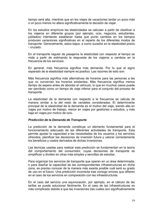 tiempo será alta, mientras que en los viajes de vacaciones tardar un poco más
o un poco menos no altera significativamente la decisión de viajar.

En los estudios empíricos las elasticidades se calculan a partir de clasificar a
los viajeros en diferente grupos (por ejemplo, ocio, negocios, estudiantes,
jubilados) intentando establecer hasta qué punto cambios en los tiempos
producen variaciones significativas en el reparto de los diferentes modos de
transporte. Generalmente, estos bajos, a como sucedía en la elasticidad precio
- cruzado.

En el transporte regular de pasajeros la elasticidad con respecto al tiempo se
mide a partir de estimando la respuesta de los viajeros a cambios en la
frecuencia de los servicios.

En general, más frecuencia significa más demanda. Por lo que el signo
esperado de la elasticidad siempre es positivo. Las razones de esto son:

Más frecuencia significa más alternativas de horarios para las personas a las
que no convenían los horarios existentes. Más frecuencia significa menos
tiempo de espera antes de abordar el vehículo, lo que en muchos casos puede
ser percibido como un tiempo de viaje inferior para el conjunto del proceso de
transporte.

La elasticidad de la demanda con respecto a la frecuencia se calcula de
manera similar a la del resto de variables consideradas. El determinante
principal de la elasticidad de la demanda es el motivo del viaje, siendo alta en
viajes por motivo de trabajo, menor en viajes por gestiones o estudios, y más
baja en viajes por motivo de ocio.

Predicción de la Demanda de Transporte

La predicción de la demanda constituye un elemento fundamental para el
funcionamiento adecuado de las diferentes actividades de transporte. Esta
permite ajustar la capacidad a las necesidades de los usuarios y los servicios
ofrecidos, planificar las decisiones de inversión futura y valorar correctamente
los beneficios y costos derivados de dichas inversiones.

Las técnicas usadas para realizar esta predicción se fundamentan en la teoría
del comportamiento del consumidor, cuyas decisiones de transporte se
simplifican y dividen en otras más simples y sencillas de estudiar.

Para organizar los servicios de transporte que operan en un área determinada,
o para diseñar la capacidad de las correspondientes infraestructuras en dicha
zona, es preciso conocer de la manera más exacta posible cuál será su grado
de uso en el futuro. Una predicción incorrecta trae consigo errores que difieren
en el caso de los servicios en comparación con las infraestructuras.

En el caso del servicio una equivocación, por ejemplo, en el cálculo de las
tarifas se puede solucionar fácilmente. En el caso de las infraestructuras es
más complicado debido a que las inversiones (las cuales son significativamente


                                                                             19
 
